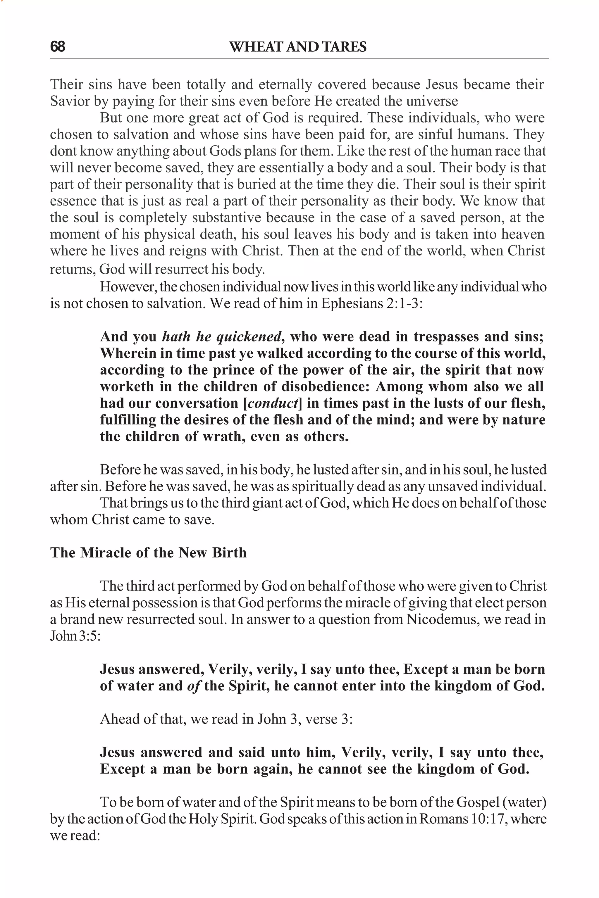 68

WHEAT AND TARES

Their sins have been totally and eternally covered because Jesus became their
Savior by paying for their sins even before He created the universe
But one more great act of God is required. These individuals, who were
chosen to salvation and whose sins have been paid for, are sinful humans. They
dont know anything about Gods plans for them. Like the rest of the human race that
will never become saved, they are essentially a body and a soul. Their body is that
part of their personality that is buried at the time they die. Their soul is their spirit
essence that is just as real a part of their personality as their body. We know that
the soul is completely substantive because in the case of a saved person, at the
moment of his physical death, his soul leaves his body and is taken into heaven
where he lives and reigns with Christ. Then at the end of the world, when Christ
returns, God will resurrect his body.
However, the chosen individual now lives in this world like any individual who
is not chosen to salvation. We read of him in Ephesians 2:1-3:
And you hath he quickened, who were dead in trespasses and sins;
Wherein in time past ye walked according to the course of this world,
according to the prince of the power of the air, the spirit that now
worketh in the children of disobedience: Among whom also we all
had our conversation [conduct] in times past in the lusts of our flesh,
fulfilling the desires of the flesh and of the mind; and were by nature
the children of wrath, even as others.
Before he was saved, in his body, he lusted after sin, and in his soul, he lusted
after sin. Before he was saved, he was as spiritually dead as any unsaved individual.
That brings us to the third giant act of God, which He does on behalf of those
whom Christ came to save.
The Miracle of the New Birth
The third act performed by God on behalf of those who were given to Christ
as His eternal possession is that God performs the miracle of giving that elect person
a brand new resurrected soul. In answer to a question from Nicodemus, we read in
John 3:5:
Jesus answered, Verily, verily, I say unto thee, Except a man be born
of water and of the Spirit, he cannot enter into the kingdom of God.
Ahead of that, we read in John 3, verse 3:
Jesus answered and said unto him, Verily, verily, I say unto thee,
Except a man be born again, he cannot see the kingdom of God.
To be born of water and of the Spirit means to be born of the Gospel (water)
by the action of God the Holy Spirit. God speaks of this action in Romans 10:17, where
we read:

 