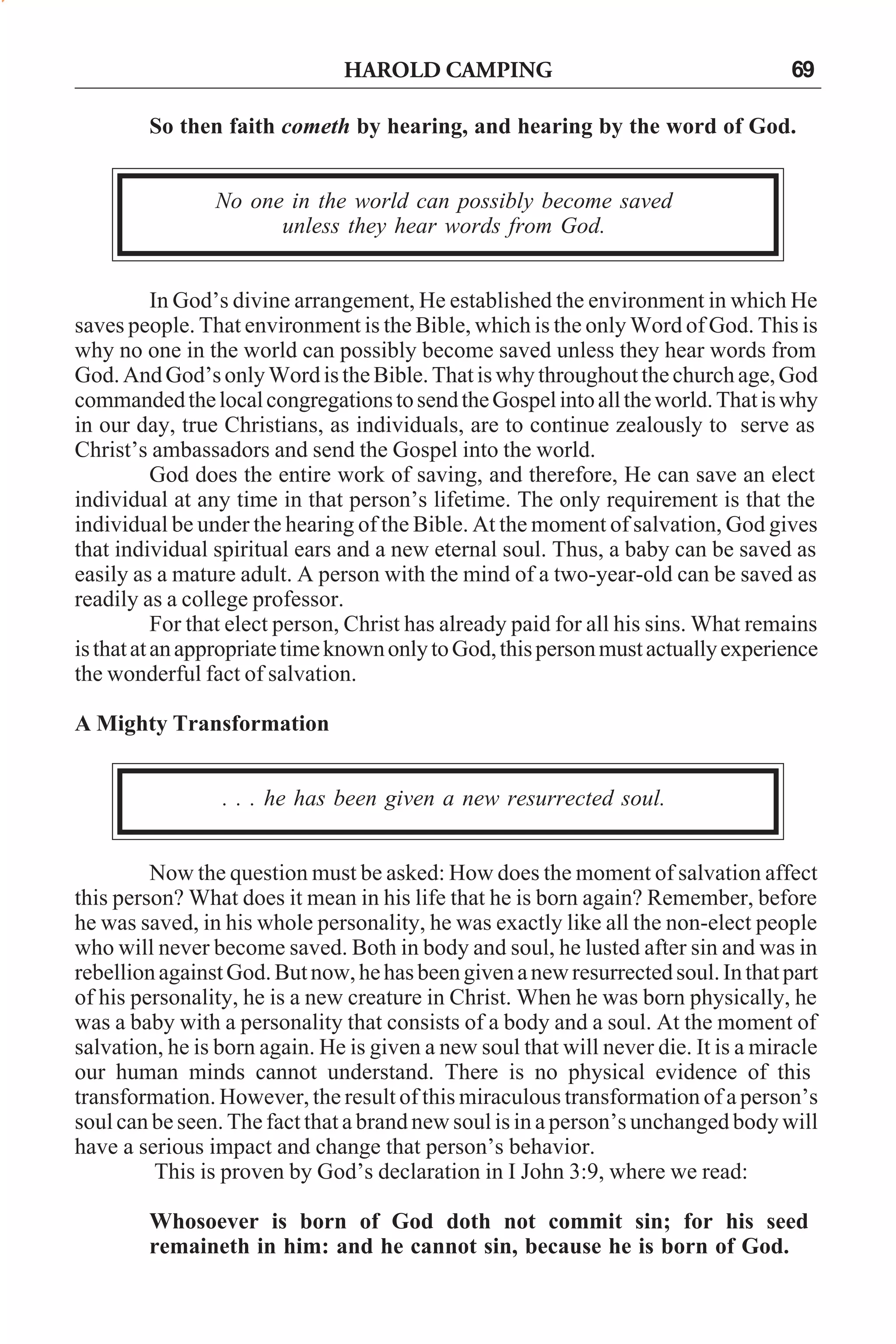 HAROLD CAMPING

69

So then faith cometh by hearing, and hearing by the word of God.
No one in the world can possibly become saved
unless they hear words from God.
In God’s divine arrangement, He established the environment in which He
saves people. That environment is the Bible, which is the only Word of God. This is
why no one in the world can possibly become saved unless they hear words from
God. And God’s only Word is the Bible. That is why throughout the church age, God
commanded the local congregations to send the Gospel into all the world. That is why
in our day, true Christians, as individuals, are to continue zealously to serve as
Christ’s ambassadors and send the Gospel into the world.
God does the entire work of saving, and therefore, He can save an elect
individual at any time in that person’s lifetime. The only requirement is that the
individual be under the hearing of the Bible. At the moment of salvation, God gives
that individual spiritual ears and a new eternal soul. Thus, a baby can be saved as
easily as a mature adult. A person with the mind of a two-year-old can be saved as
readily as a college professor.
For that elect person, Christ has already paid for all his sins. What remains
is that at an appropriate time known only to God, this person must actually experience
the wonderful fact of salvation.
A Mighty Transformation
. . . he has been given a new resurrected soul.
Now the question must be asked: How does the moment of salvation affect
this person? What does it mean in his life that he is born again? Remember, before
he was saved, in his whole personality, he was exactly like all the non-elect people
who will never become saved. Both in body and soul, he lusted after sin and was in
rebellion against God. But now, he has been given a new resurrected soul. In that part
of his personality, he is a new creature in Christ. When he was born physically, he
was a baby with a personality that consists of a body and a soul. At the moment of
salvation, he is born again. He is given a new soul that will never die. It is a miracle
our human minds cannot understand. There is no physical evidence of this
transformation. However, the result of this miraculous transformation of a person’s
soul can be seen. The fact that a brand new soul is in a person’s unchanged body will
have a serious impact and change that person’s behavior.
This is proven by God’s declaration in I John 3:9, where we read:
Whosoever is born of God doth not commit sin; for his seed
remaineth in him: and he cannot sin, because he is born of God.

 