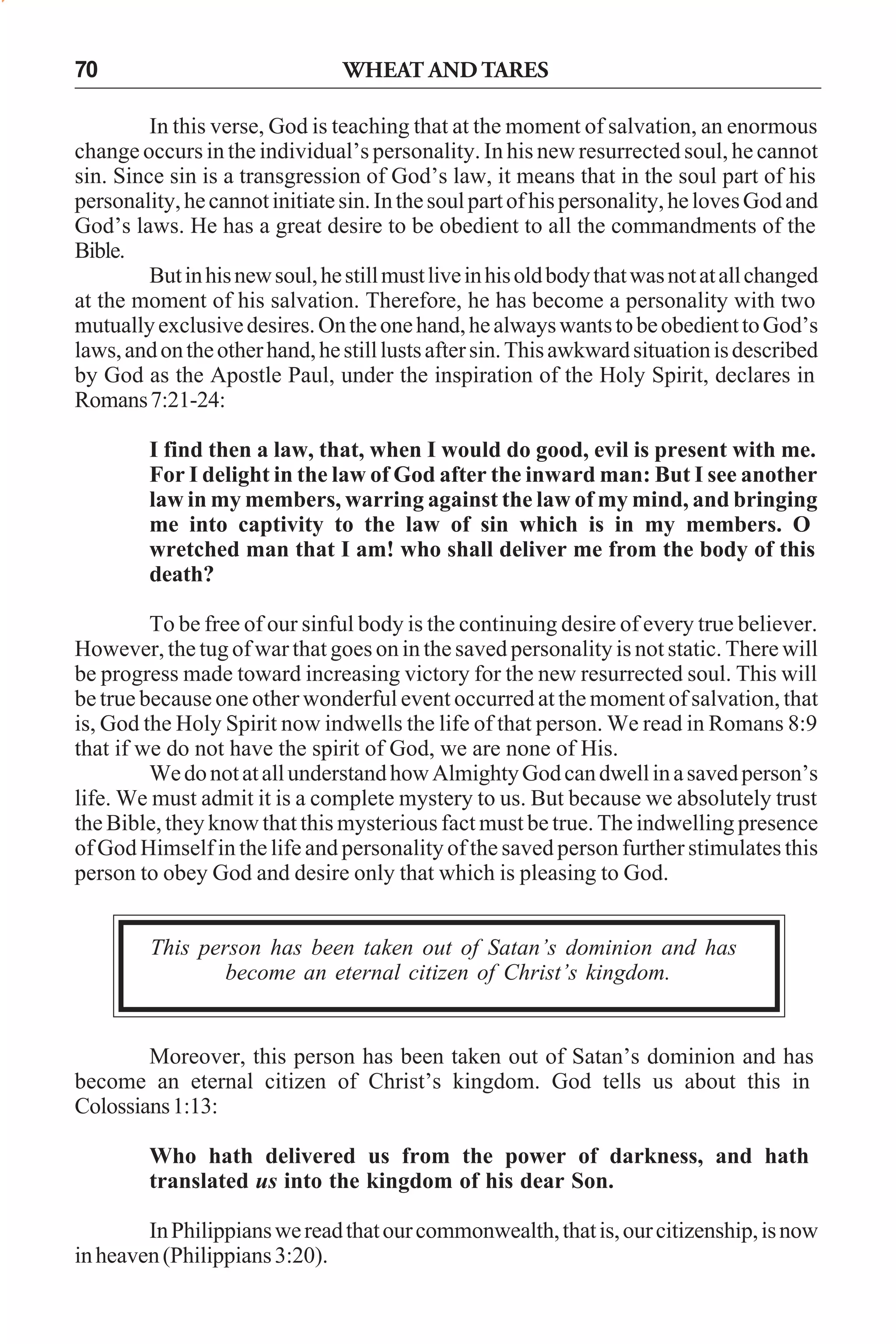 70

WHEAT AND TARES

In this verse, God is teaching that at the moment of salvation, an enormous
change occurs in the individual’s personality. In his new resurrected soul, he cannot
sin. Since sin is a transgression of God’s law, it means that in the soul part of his
personality, he cannot initiate sin. In the soul part of his personality, he loves God and
God’s laws. He has a great desire to be obedient to all the commandments of the
Bible.
But in his new soul, he still must live in his old body that was not at all changed
at the moment of his salvation. Therefore, he has become a personality with two
mutually exclusive desires. On the one hand, he always wants to be obedient to God’s
laws, and on the other hand, he still lusts after sin. This awkward situation is described
by God as the Apostle Paul, under the inspiration of the Holy Spirit, declares in
Romans 7:21-24:
I find then a law, that, when I would do good, evil is present with me.
For I delight in the law of God after the inward man: But I see another
law in my members, warring against the law of my mind, and bringing
me into captivity to the law of sin which is in my members. O
wretched man that I am! who shall deliver me from the body of this
death?
To be free of our sinful body is the continuing desire of every true believer.
However, the tug of war that goes on in the saved personality is not static. There will
be progress made toward increasing victory for the new resurrected soul. This will
be true because one other wonderful event occurred at the moment of salvation, that
is, God the Holy Spirit now indwells the life of that person. We read in Romans 8:9
that if we do not have the spirit of God, we are none of His.
We do not at all understand how Almighty God can dwell in a saved person’s
life. We must admit it is a complete mystery to us. But because we absolutely trust
the Bible, they know that this mysterious fact must be true. The indwelling presence
of God Himself in the life and personality of the saved person further stimulates this
person to obey God and desire only that which is pleasing to God.
This person has been taken out of Satan’s dominion and has
become an eternal citizen of Christ’s kingdom.

Moreover, this person has been taken out of Satan’s dominion and has
become an eternal citizen of Christ’s kingdom. God tells us about this in
Colossians 1:13:
Who hath delivered us from the power of darkness, and hath
translated us into the kingdom of his dear Son.
In Philippians we read that our commonwealth, that is, our citizenship, is now
in heaven (Philippians 3:20).

 