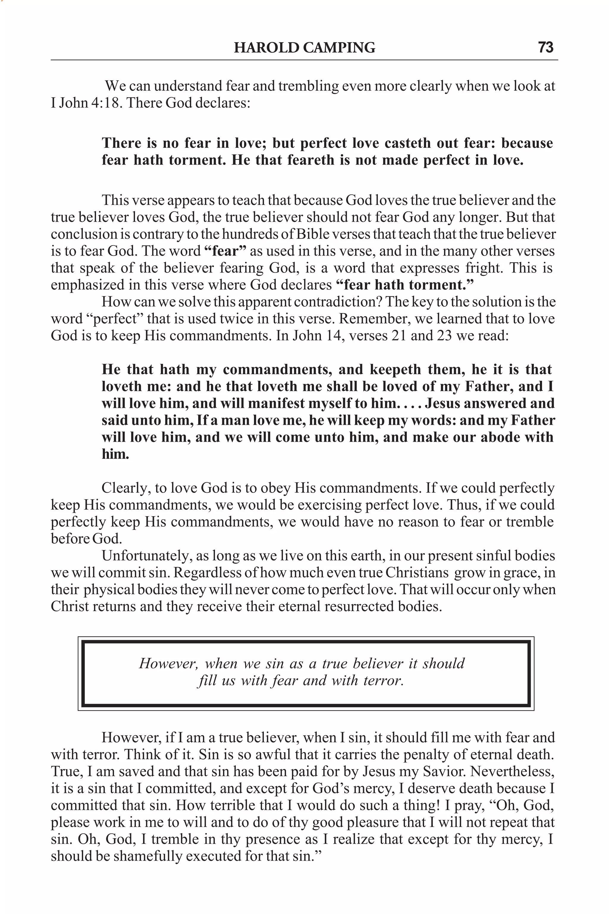 HAROLD CAMPING

73

We can understand fear and trembling even more clearly when we look at
I John 4:18. There God declares:
There is no fear in love; but perfect love casteth out fear: because
fear hath torment. He that feareth is not made perfect in love.
This verse appears to teach that because God loves the true believer and the
true believer loves God, the true believer should not fear God any longer. But that
conclusion is contrary to the hundreds of Bible verses that teach that the true believer
is to fear God. The word “fear” as used in this verse, and in the many other verses
that speak of the believer fearing God, is a word that expresses fright. This is
emphasized in this verse where God declares “fear hath torment.”
How can we solve this apparent contradiction? The key to the solution is the
word “perfect” that is used twice in this verse. Remember, we learned that to love
God is to keep His commandments. In John 14, verses 21 and 23 we read:
He that hath my commandments, and keepeth them, he it is that
loveth me: and he that loveth me shall be loved of my Father, and I
will love him, and will manifest myself to him. . . . Jesus answered and
said unto him, If a man love me, he will keep my words: and my Father
will love him, and we will come unto him, and make our abode with
him.
Clearly, to love God is to obey His commandments. If we could perfectly
keep His commandments, we would be exercising perfect love. Thus, if we could
perfectly keep His commandments, we would have no reason to fear or tremble
before God.
Unfortunately, as long as we live on this earth, in our present sinful bodies
we will commit sin. Regardless of how much even true Christians grow in grace, in
their physical bodies they will never come to perfect love. That will occur only when
Christ returns and they receive their eternal resurrected bodies.

However, when we sin as a true believer it should
fill us with fear and with terror.

However, if I am a true believer, when I sin, it should fill me with fear and
with terror. Think of it. Sin is so awful that it carries the penalty of eternal death.
True, I am saved and that sin has been paid for by Jesus my Savior. Nevertheless,
it is a sin that I committed, and except for God’s mercy, I deserve death because I
committed that sin. How terrible that I would do such a thing! I pray, “Oh, God,
please work in me to will and to do of thy good pleasure that I will not repeat that
sin. Oh, God, I tremble in thy presence as I realize that except for thy mercy, I
should be shamefully executed for that sin.”

 
