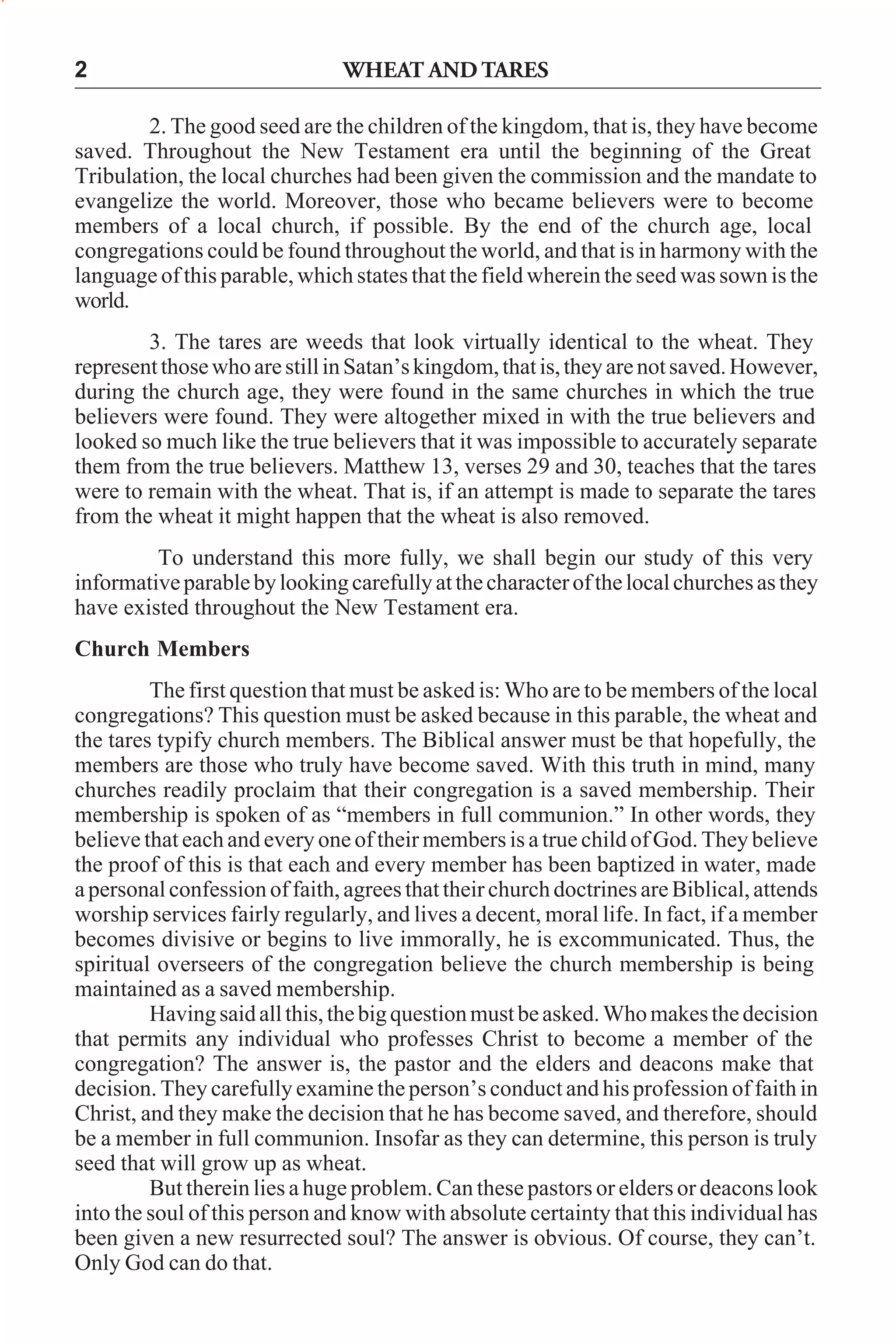 2

WHEAT AND TARES

2. The good seed are the children of the kingdom, that is, they have become
saved. Throughout the New Testament era until the beginning of the Great
Tribulation, the local churches had been given the commission and the mandate to
evangelize the world. Moreover, those who became believers were to become
members of a local church, if possible. By the end of the church age, local
congregations could be found throughout the world, and that is in harmony with the
language of this parable, which states that the field wherein the seed was sown is the
world.
3. The tares are weeds that look virtually identical to the wheat. They
represent those who are still in Satan’s kingdom, that is, they are not saved. However,
during the church age, they were found in the same churches in which the true
believers were found. They were altogether mixed in with the true believers and
looked so much like the true believers that it was impossible to accurately separate
them from the true believers. Matthew 13, verses 29 and 30, teaches that the tares
were to remain with the wheat. That is, if an attempt is made to separate the tares
from the wheat it might happen that the wheat is also removed.
To understand this more fully, we shall begin our study of this very
informative parable by looking carefully at the character of the local churches as they
have existed throughout the New Testament era.
Church Members
The first question that must be asked is: Who are to be members of the local
congregations? This question must be asked because in this parable, the wheat and
the tares typify church members. The Biblical answer must be that hopefully, the
members are those who truly have become saved. With this truth in mind, many
churches readily proclaim that their congregation is a saved membership. Their
membership is spoken of as “members in full communion.” In other words, they
believe that each and every one of their members is a true child of God. They believe
the proof of this is that each and every member has been baptized in water, made
a personal confession of faith, agrees that their church doctrines are Biblical, attends
worship services fairly regularly, and lives a decent, moral life. In fact, if a member
becomes divisive or begins to live immorally, he is excommunicated. Thus, the
spiritual overseers of the congregation believe the church membership is being
maintained as a saved membership.
Having said all this, the big question must be asked. Who makes the decision
that permits any individual who professes Christ to become a member of the
congregation? The answer is, the pastor and the elders and deacons make that
decision. They carefully examine the person’s conduct and his profession of faith in
Christ, and they make the decision that he has become saved, and therefore, should
be a member in full communion. Insofar as they can determine, this person is truly
seed that will grow up as wheat.
But therein lies a huge problem. Can these pastors or elders or deacons look
into the soul of this person and know with absolute certainty that this individual has
been given a new resurrected soul? The answer is obvious. Of course, they can’t.
Only God can do that.

 