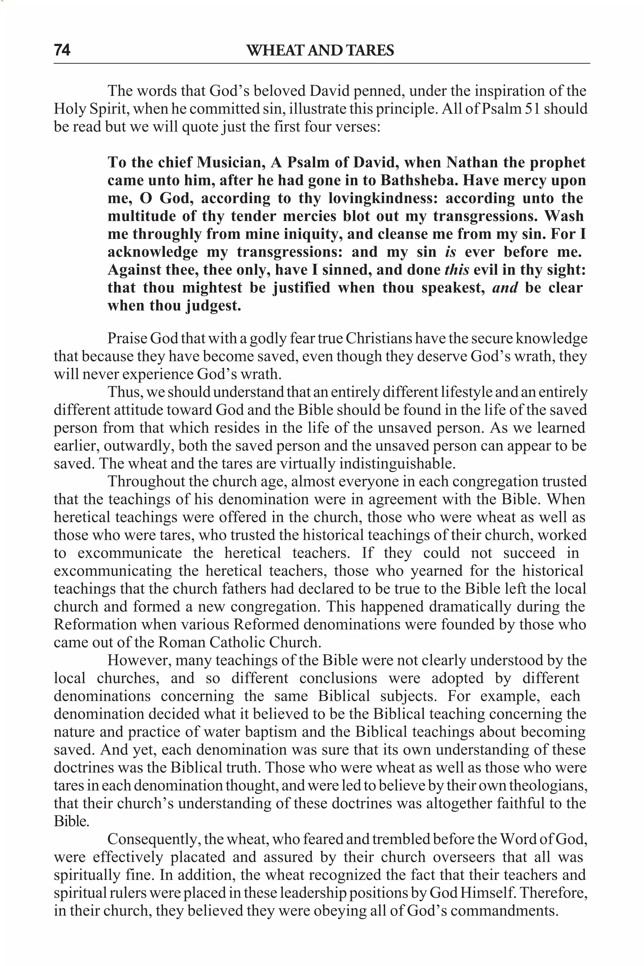 74

WHEAT AND TARES

The words that God’s beloved David penned, under the inspiration of the
Holy Spirit, when he committed sin, illustrate this principle. All of Psalm 51 should
be read but we will quote just the first four verses:
To the chief Musician, A Psalm of David, when Nathan the prophet
came unto him, after he had gone in to Bathsheba. Have mercy upon
me, O God, according to thy lovingkindness: according unto the
multitude of thy tender mercies blot out my transgressions. Wash
me throughly from mine iniquity, and cleanse me from my sin. For I
acknowledge my transgressions: and my sin is ever before me.
Against thee, thee only, have I sinned, and done this evil in thy sight:
that thou mightest be justified when thou speakest, and be clear
when thou judgest.
Praise God that with a godly fear true Christians have the secure knowledge
that because they have become saved, even though they deserve God’s wrath, they
will never experience God’s wrath.
Thus, we should understand that an entirely different lifestyle and an entirely
different attitude toward God and the Bible should be found in the life of the saved
person from that which resides in the life of the unsaved person. As we learned
earlier, outwardly, both the saved person and the unsaved person can appear to be
saved. The wheat and the tares are virtually indistinguishable.
Throughout the church age, almost everyone in each congregation trusted
that the teachings of his denomination were in agreement with the Bible. When
heretical teachings were offered in the church, those who were wheat as well as
those who were tares, who trusted the historical teachings of their church, worked
to excommunicate the heretical teachers. If they could not succeed in
excommunicating the heretical teachers, those who yearned for the historical
teachings that the church fathers had declared to be true to the Bible left the local
church and formed a new congregation. This happened dramatically during the
Reformation when various Reformed denominations were founded by those who
came out of the Roman Catholic Church.
However, many teachings of the Bible were not clearly understood by the
local churches, and so different conclusions were adopted by different
denominations concerning the same Biblical subjects. For example, each
denomination decided what it believed to be the Biblical teaching concerning the
nature and practice of water baptism and the Biblical teachings about becoming
saved. And yet, each denomination was sure that its own understanding of these
doctrines was the Biblical truth. Those who were wheat as well as those who were
tares in each denomination thought, and were led to believe by their own theologians,
that their church’s understanding of these doctrines was altogether faithful to the
Bible.
Consequently, the wheat, who feared and trembled before the Word of God,
were effectively placated and assured by their church overseers that all was
spiritually fine. In addition, the wheat recognized the fact that their teachers and
spiritual rulers were placed in these leadership positions by God Himself. Therefore,
in their church, they believed they were obeying all of God’s commandments.

 