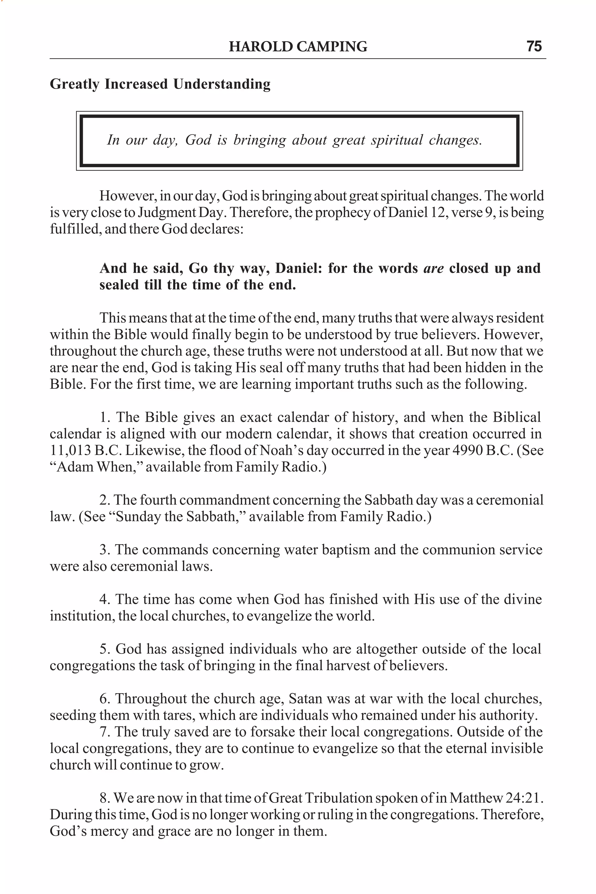 HAROLD CAMPING

75

Greatly Increased Understanding

In our day, God is bringing about great spiritual changes.

However, in our day, God is bringing about great spiritual changes. The world
is very close to Judgment Day. Therefore, the prophecy of Daniel 12, verse 9, is being
fulfilled, and there God declares:
And he said, Go thy way, Daniel: for the words are closed up and
sealed till the time of the end.
This means that at the time of the end, many truths that were always resident
within the Bible would finally begin to be understood by true believers. However,
throughout the church age, these truths were not understood at all. But now that we
are near the end, God is taking His seal off many truths that had been hidden in the
Bible. For the first time, we are learning important truths such as the following.
1. The Bible gives an exact calendar of history, and when the Biblical
calendar is aligned with our modern calendar, it shows that creation occurred in
11,013 B.C. Likewise, the flood of Noah’s day occurred in the year 4990 B.C. (See
“Adam When,” available from Family Radio.)
2. The fourth commandment concerning the Sabbath day was a ceremonial
law. (See “Sunday the Sabbath,” available from Family Radio.)
3. The commands concerning water baptism and the communion service
were also ceremonial laws.
4. The time has come when God has finished with His use of the divine
institution, the local churches, to evangelize the world.
5. God has assigned individuals who are altogether outside of the local
congregations the task of bringing in the final harvest of believers.
6. Throughout the church age, Satan was at war with the local churches,
seeding them with tares, which are individuals who remained under his authority.
7. The truly saved are to forsake their local congregations. Outside of the
local congregations, they are to continue to evangelize so that the eternal invisible
church will continue to grow.
8. We are now in that time of Great Tribulation spoken of in Matthew 24:21.
During this time, God is no longer working or ruling in the congregations. Therefore,
God’s mercy and grace are no longer in them.

 