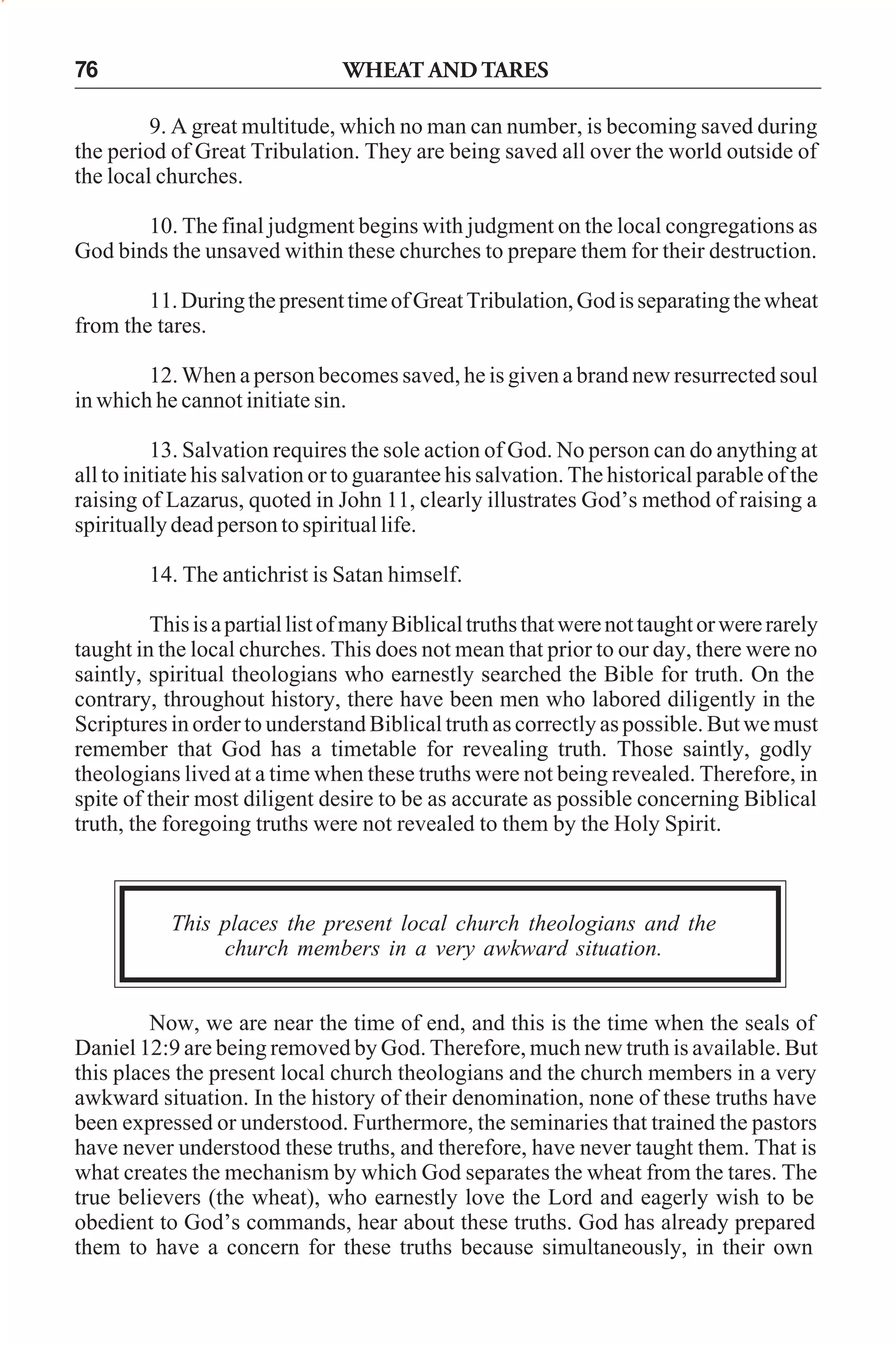 76

WHEAT AND TARES

9. A great multitude, which no man can number, is becoming saved during
the period of Great Tribulation. They are being saved all over the world outside of
the local churches.
10. The final judgment begins with judgment on the local congregations as
God binds the unsaved within these churches to prepare them for their destruction.
11. During the present time of Great Tribulation, God is separating the wheat
from the tares.
12. When a person becomes saved, he is given a brand new resurrected soul
in which he cannot initiate sin.
13. Salvation requires the sole action of God. No person can do anything at
all to initiate his salvation or to guarantee his salvation. The historical parable of the
raising of Lazarus, quoted in John 11, clearly illustrates God’s method of raising a
spiritually dead person to spiritual life.
14. The antichrist is Satan himself.
This is a partial list of many Biblical truths that were not taught or were rarely
taught in the local churches. This does not mean that prior to our day, there were no
saintly, spiritual theologians who earnestly searched the Bible for truth. On the
contrary, throughout history, there have been men who labored diligently in the
Scriptures in order to understand Biblical truth as correctly as possible. But we must
remember that God has a timetable for revealing truth. Those saintly, godly
theologians lived at a time when these truths were not being revealed. Therefore, in
spite of their most diligent desire to be as accurate as possible concerning Biblical
truth, the foregoing truths were not revealed to them by the Holy Spirit.

This places the present local church theologians and the
church members in a very awkward situation.
Now, we are near the time of end, and this is the time when the seals of
Daniel 12:9 are being removed by God. Therefore, much new truth is available. But
this places the present local church theologians and the church members in a very
awkward situation. In the history of their denomination, none of these truths have
been expressed or understood. Furthermore, the seminaries that trained the pastors
have never understood these truths, and therefore, have never taught them. That is
what creates the mechanism by which God separates the wheat from the tares. The
true believers (the wheat), who earnestly love the Lord and eagerly wish to be
obedient to God’s commands, hear about these truths. God has already prepared
them to have a concern for these truths because simultaneously, in their own

 