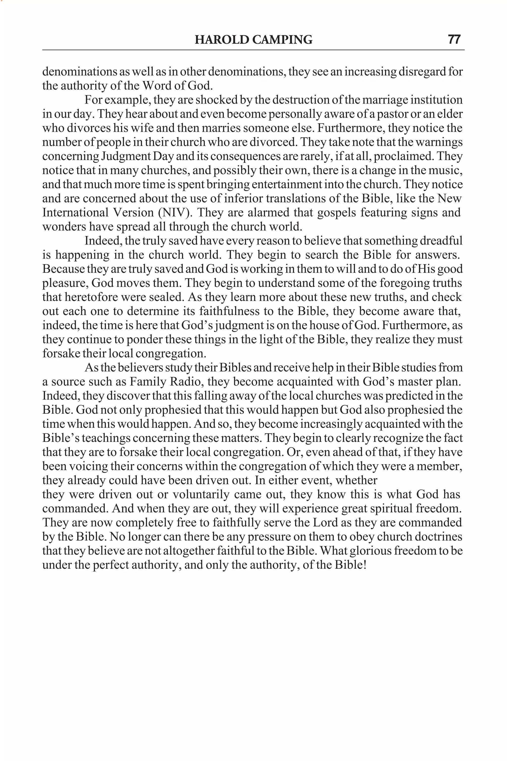 HAROLD CAMPING

77

denominations as well as in other denominations, they see an increasing disregard for
the authority of the Word of God.
For example, they are shocked by the destruction of the marriage institution
in our day. They hear about and even become personally aware of a pastor or an elder
who divorces his wife and then marries someone else. Furthermore, they notice the
number of people in their church who are divorced. They take note that the warnings
concerning Judgment Day and its consequences are rarely, if at all, proclaimed. They
notice that in many churches, and possibly their own, there is a change in the music,
and that much more time is spent bringing entertainment into the church. They notice
and are concerned about the use of inferior translations of the Bible, like the New
International Version (NIV). They are alarmed that gospels featuring signs and
wonders have spread all through the church world.
Indeed, the truly saved have every reason to believe that something dreadful
is happening in the church world. They begin to search the Bible for answers.
Because they are truly saved and God is working in them to will and to do of His good
pleasure, God moves them. They begin to understand some of the foregoing truths
that heretofore were sealed. As they learn more about these new truths, and check
out each one to determine its faithfulness to the Bible, they become aware that,
indeed, the time is here that God’s judgment is on the house of God. Furthermore, as
they continue to ponder these things in the light of the Bible, they realize they must
forsake their local congregation.
As the believers study their Bibles and receive help in their Bible studies from
a source such as Family Radio, they become acquainted with God’s master plan.
Indeed, they discover that this falling away of the local churches was predicted in the
Bible. God not only prophesied that this would happen but God also prophesied the
time when this would happen. And so, they become increasingly acquainted with the
Bible’s teachings concerning these matters. They begin to clearly recognize the fact
that they are to forsake their local congregation. Or, even ahead of that, if they have
been voicing their concerns within the congregation of which they were a member,
they already could have been driven out. In either event, whether
they were driven out or voluntarily came out, they know this is what God has
commanded. And when they are out, they will experience great spiritual freedom.
They are now completely free to faithfully serve the Lord as they are commanded
by the Bible. No longer can there be any pressure on them to obey church doctrines
that they believe are not altogether faithful to the Bible. What glorious freedom to be
under the perfect authority, and only the authority, of the Bible!

 