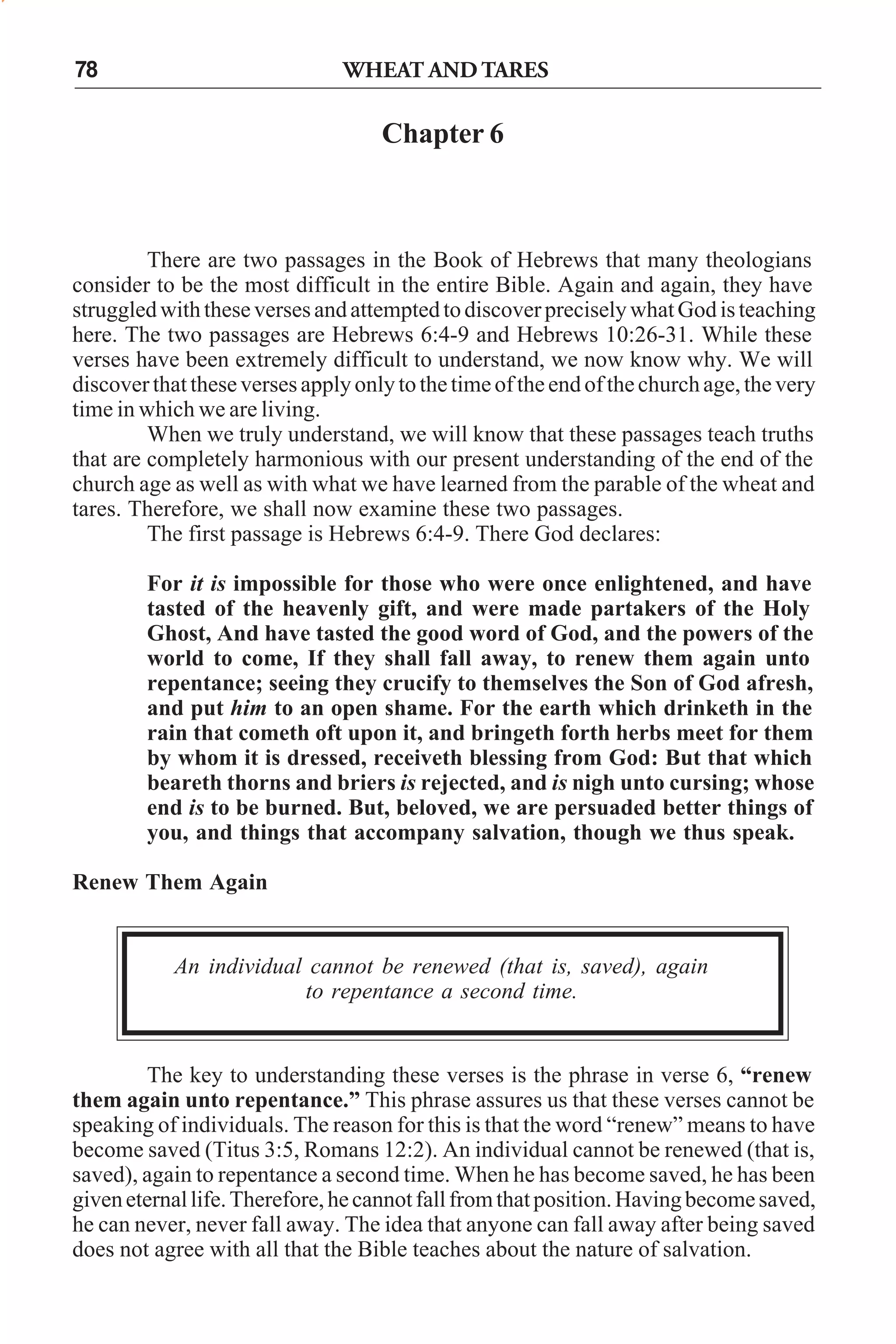 WHEAT AND TARES

78

Chapter 6

There are two passages in the Book of Hebrews that many theologians
consider to be the most difficult in the entire Bible. Again and again, they have
struggled with these verses and attempted to discover precisely what God is teaching
here. The two passages are Hebrews 6:4-9 and Hebrews 10:26-31. While these
verses have been extremely difficult to understand, we now know why. We will
discover that these verses apply only to the time of the end of the church age, the very
time in which we are living.
When we truly understand, we will know that these passages teach truths
that are completely harmonious with our present understanding of the end of the
church age as well as with what we have learned from the parable of the wheat and
tares. Therefore, we shall now examine these two passages.
The first passage is Hebrews 6:4-9. There God declares:
For it is impossible for those who were once enlightened, and have
tasted of the heavenly gift, and were made partakers of the Holy
Ghost, And have tasted the good word of God, and the powers of the
world to come, If they shall fall away, to renew them again unto
repentance; seeing they crucify to themselves the Son of God afresh,
and put him to an open shame. For the earth which drinketh in the
rain that cometh oft upon it, and bringeth forth herbs meet for them
by whom it is dressed, receiveth blessing from God: But that which
beareth thorns and briers is rejected, and is nigh unto cursing; whose
end is to be burned. But, beloved, we are persuaded better things of
you, and things that accompany salvation, though we thus speak.
Renew Them Again

An individual cannot be renewed (that is, saved), again
to repentance a second time.

The key to understanding these verses is the phrase in verse 6, “renew
them again unto repentance.” This phrase assures us that these verses cannot be
speaking of individuals. The reason for this is that the word “renew” means to have
become saved (Titus 3:5, Romans 12:2). An individual cannot be renewed (that is,
saved), again to repentance a second time. When he has become saved, he has been
given eternal life. Therefore, he cannot fall from that position. Having become saved,
he can never, never fall away. The idea that anyone can fall away after being saved
does not agree with all that the Bible teaches about the nature of salvation.

 