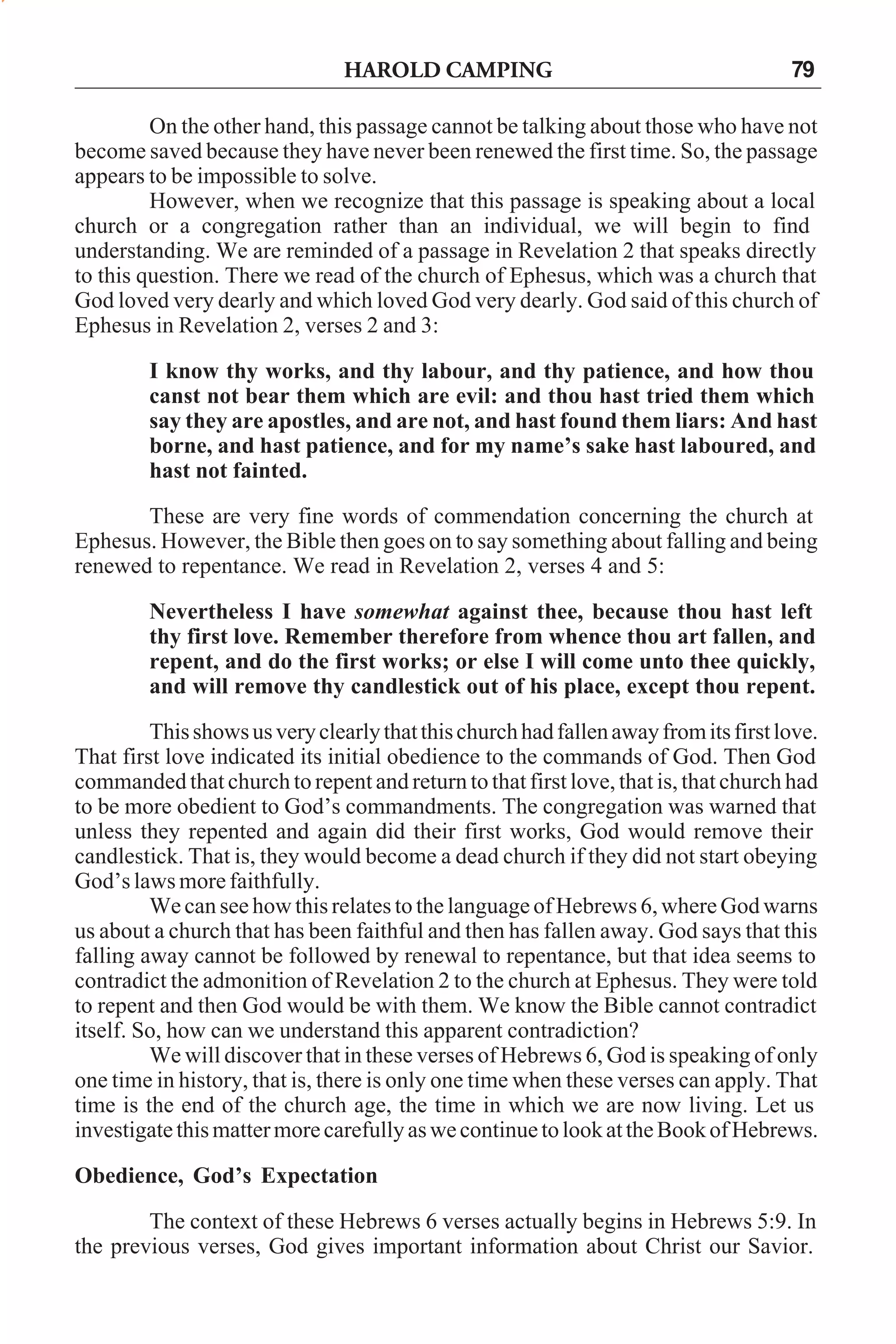 HAROLD CAMPING

79

On the other hand, this passage cannot be talking about those who have not
become saved because they have never been renewed the first time. So, the passage
appears to be impossible to solve.
However, when we recognize that this passage is speaking about a local
church or a congregation rather than an individual, we will begin to find
understanding. We are reminded of a passage in Revelation 2 that speaks directly
to this question. There we read of the church of Ephesus, which was a church that
God loved very dearly and which loved God very dearly. God said of this church of
Ephesus in Revelation 2, verses 2 and 3:
I know thy works, and thy labour, and thy patience, and how thou
canst not bear them which are evil: and thou hast tried them which
say they are apostles, and are not, and hast found them liars: And hast
borne, and hast patience, and for my name’s sake hast laboured, and
hast not fainted.
These are very fine words of commendation concerning the church at
Ephesus. However, the Bible then goes on to say something about falling and being
renewed to repentance. We read in Revelation 2, verses 4 and 5:
Nevertheless I have somewhat against thee, because thou hast left
thy first love. Remember therefore from whence thou art fallen, and
repent, and do the first works; or else I will come unto thee quickly,
and will remove thy candlestick out of his place, except thou repent.
This shows us very clearly that this church had fallen away from its first love.
That first love indicated its initial obedience to the commands of God. Then God
commanded that church to repent and return to that first love, that is, that church had
to be more obedient to God’s commandments. The congregation was warned that
unless they repented and again did their first works, God would remove their
candlestick. That is, they would become a dead church if they did not start obeying
God’s laws more faithfully.
We can see how this relates to the language of Hebrews 6, where God warns
us about a church that has been faithful and then has fallen away. God says that this
falling away cannot be followed by renewal to repentance, but that idea seems to
contradict the admonition of Revelation 2 to the church at Ephesus. They were told
to repent and then God would be with them. We know the Bible cannot contradict
itself. So, how can we understand this apparent contradiction?
We will discover that in these verses of Hebrews 6, God is speaking of only
one time in history, that is, there is only one time when these verses can apply. That
time is the end of the church age, the time in which we are now living. Let us
investigate this matter more carefully as we continue to look at the Book of Hebrews.
Obedience, God’s Expectation
The context of these Hebrews 6 verses actually begins in Hebrews 5:9. In
the previous verses, God gives important information about Christ our Savior.

 