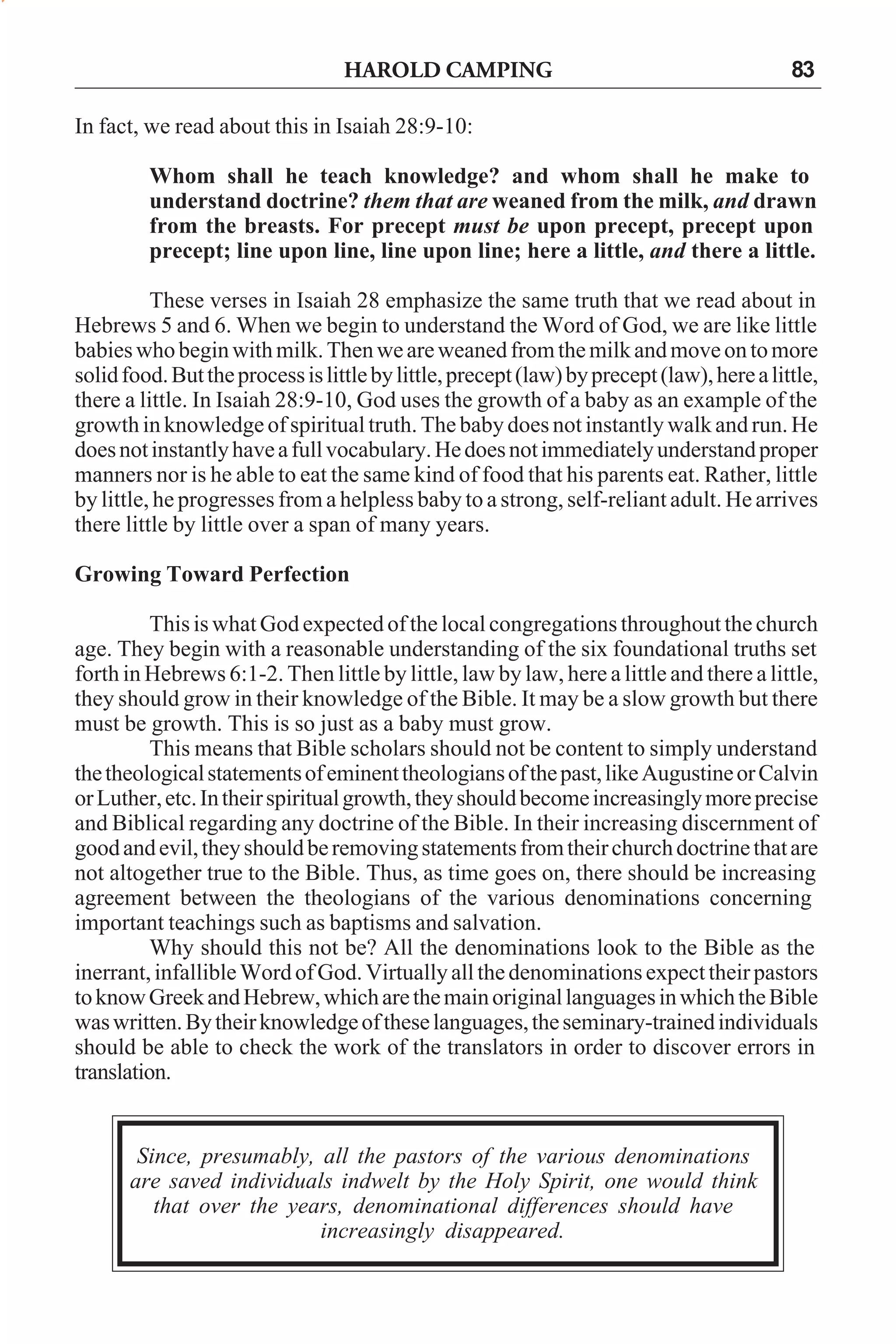 HAROLD CAMPING

83

In fact, we read about this in Isaiah 28:9-10:
Whom shall he teach knowledge? and whom shall he make to
understand doctrine? them that are weaned from the milk, and drawn
from the breasts. For precept must be upon precept, precept upon
precept; line upon line, line upon line; here a little, and there a little.
These verses in Isaiah 28 emphasize the same truth that we read about in
Hebrews 5 and 6. When we begin to understand the Word of God, we are like little
babies who begin with milk. Then we are weaned from the milk and move on to more
solid food. But the process is little by little, precept (law) by precept (law), here a little,
there a little. In Isaiah 28:9-10, God uses the growth of a baby as an example of the
growth in knowledge of spiritual truth. The baby does not instantly walk and run. He
does not instantly have a full vocabulary. He does not immediately understand proper
manners nor is he able to eat the same kind of food that his parents eat. Rather, little
by little, he progresses from a helpless baby to a strong, self-reliant adult. He arrives
there little by little over a span of many years.
Growing Toward Perfection
This is what God expected of the local congregations throughout the church
age. They begin with a reasonable understanding of the six foundational truths set
forth in Hebrews 6:1-2. Then little by little, law by law, here a little and there a little,
they should grow in their knowledge of the Bible. It may be a slow growth but there
must be growth. This is so just as a baby must grow.
This means that Bible scholars should not be content to simply understand
the theological statements of eminent theologians of the past, like Augustine or Calvin
or Luther, etc. In their spiritual growth, they should become increasingly more precise
and Biblical regarding any doctrine of the Bible. In their increasing discernment of
good and evil, they should be removing statements from their church doctrine that are
not altogether true to the Bible. Thus, as time goes on, there should be increasing
agreement between the theologians of the various denominations concerning
important teachings such as baptisms and salvation.
Why should this not be? All the denominations look to the Bible as the
inerrant, infallible Word of God. Virtually all the denominations expect their pastors
to know Greek and Hebrew, which are the main original languages in which the Bible
was written. By their knowledge of these languages, the seminary-trained individuals
should be able to check the work of the translators in order to discover errors in
translation.

Since, presumably, all the pastors of the various denominations
are saved individuals indwelt by the Holy Spirit, one would think
that over the years, denominational differences should have
increasingly disappeared.

 