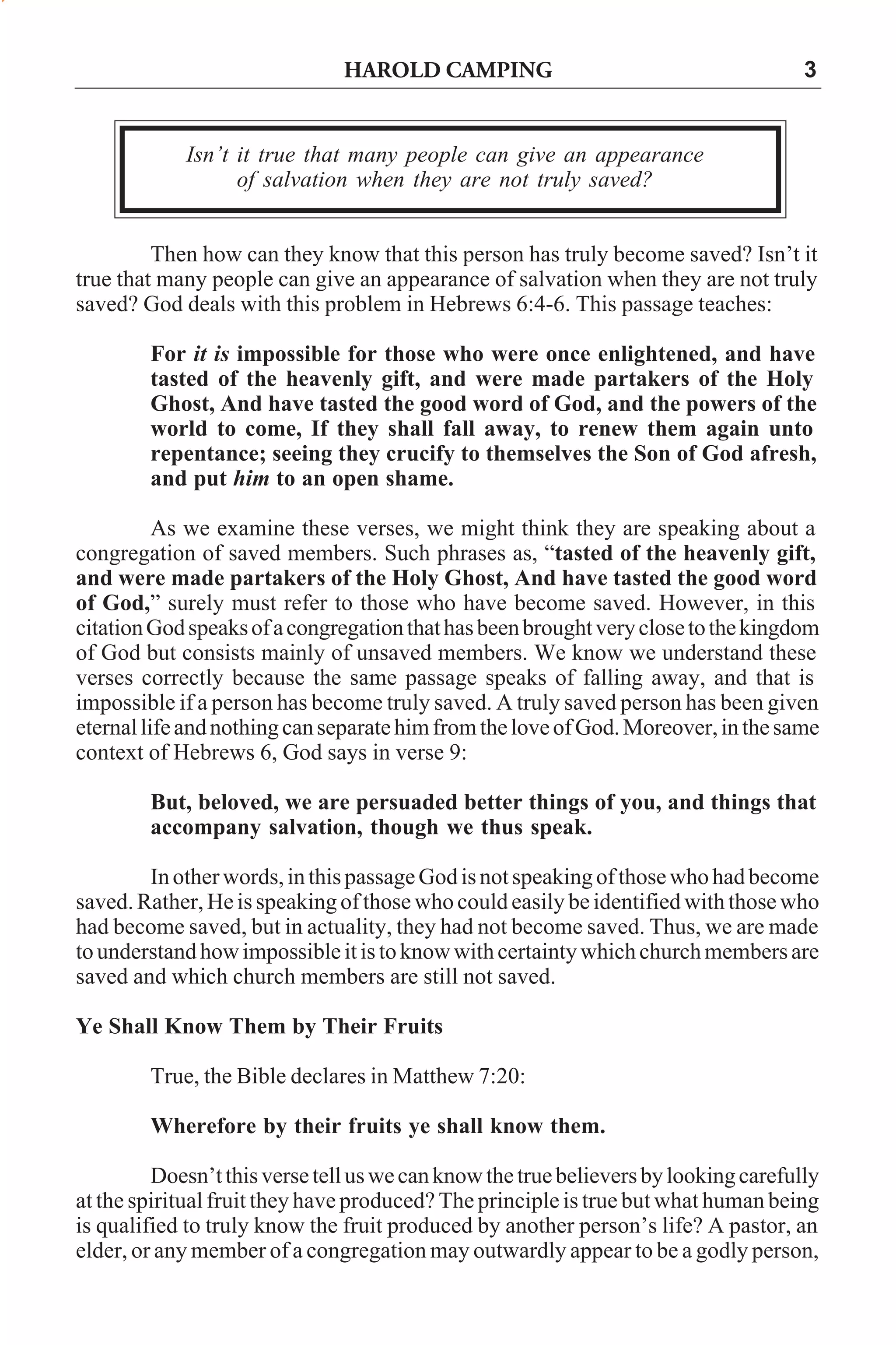 HAROLD CAMPING

3

Isn’t it true that many people can give an appearance
of salvation when they are not truly saved?
Then how can they know that this person has truly become saved? Isn’t it
true that many people can give an appearance of salvation when they are not truly
saved? God deals with this problem in Hebrews 6:4-6. This passage teaches:
For it is impossible for those who were once enlightened, and have
tasted of the heavenly gift, and were made partakers of the Holy
Ghost, And have tasted the good word of God, and the powers of the
world to come, If they shall fall away, to renew them again unto
repentance; seeing they crucify to themselves the Son of God afresh,
and put him to an open shame.
As we examine these verses, we might think they are speaking about a
congregation of saved members. Such phrases as, “tasted of the heavenly gift,
and were made partakers of the Holy Ghost, And have tasted the good word
of God,” surely must refer to those who have become saved. However, in this
citation God speaks of a congregation that has been brought very close to the kingdom
of God but consists mainly of unsaved members. We know we understand these
verses correctly because the same passage speaks of falling away, and that is
impossible if a person has become truly saved. A truly saved person has been given
eternal life and nothing can separate him from the love of God. Moreover, in the same
context of Hebrews 6, God says in verse 9:
But, beloved, we are persuaded better things of you, and things that
accompany salvation, though we thus speak.
In other words, in this passage God is not speaking of those who had become
saved. Rather, He is speaking of those who could easily be identified with those who
had become saved, but in actuality, they had not become saved. Thus, we are made
to understand how impossible it is to know with certainty which church members are
saved and which church members are still not saved.
Ye Shall Know Them by Their Fruits
True, the Bible declares in Matthew 7:20:
Wherefore by their fruits ye shall know them.
Doesn’t this verse tell us we can know the true believers by looking carefully
at the spiritual fruit they have produced? The principle is true but what human being
is qualified to truly know the fruit produced by another person’s life? A pastor, an
elder, or any member of a congregation may outwardly appear to be a godly person,

 