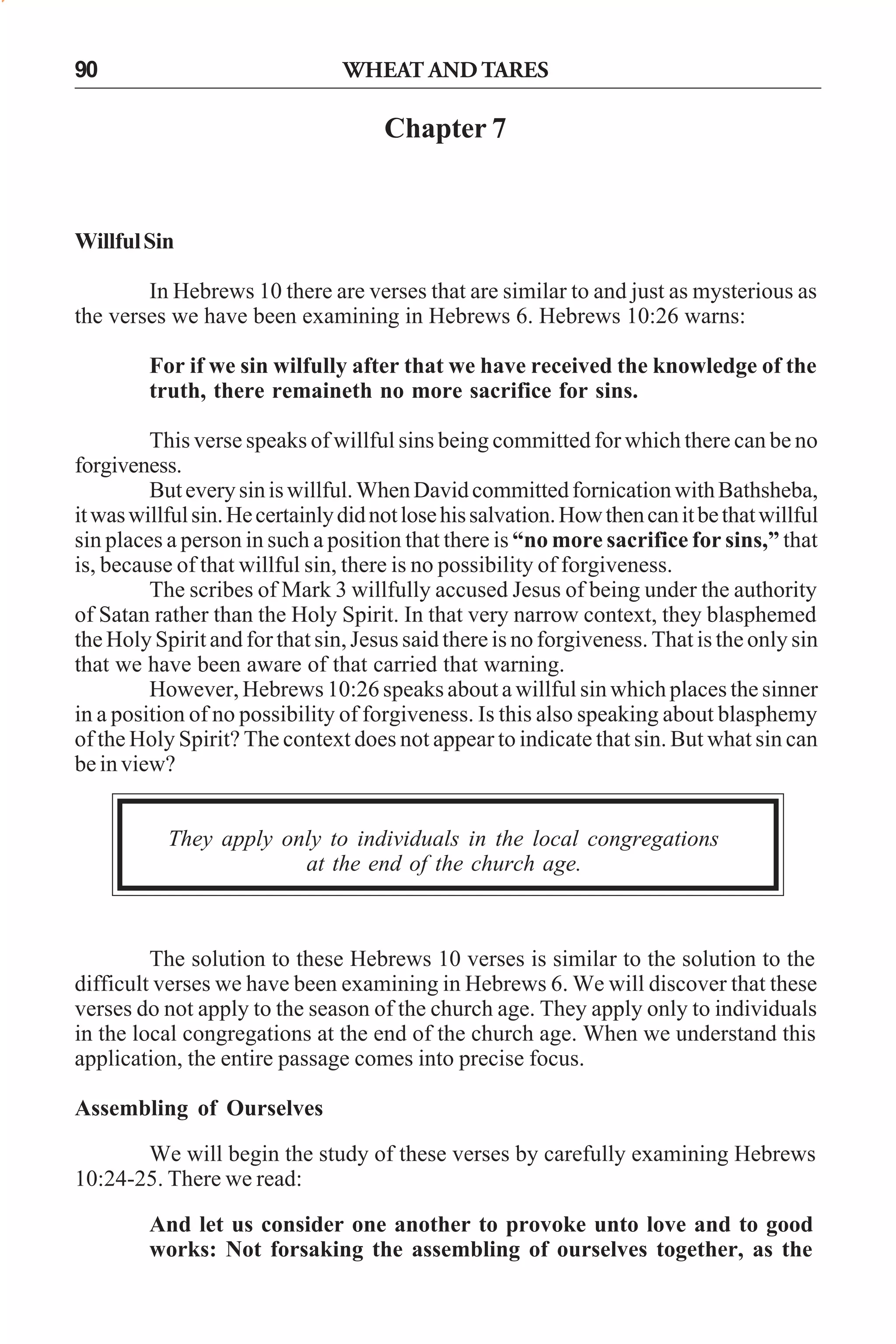 WHEAT AND TARES

90

Chapter 7

Willful Sin
In Hebrews 10 there are verses that are similar to and just as mysterious as
the verses we have been examining in Hebrews 6. Hebrews 10:26 warns:
For if we sin wilfully after that we have received the knowledge of the
truth, there remaineth no more sacrifice for sins.
This verse speaks of willful sins being committed for which there can be no
forgiveness.
But every sin is willful. When David committed fornication with Bathsheba,
it was willful sin. He certainly did not lose his salvation. How then can it be that willful
sin places a person in such a position that there is “no more sacrifice for sins,” that
is, because of that willful sin, there is no possibility of forgiveness.
The scribes of Mark 3 willfully accused Jesus of being under the authority
of Satan rather than the Holy Spirit. In that very narrow context, they blasphemed
the Holy Spirit and for that sin, Jesus said there is no forgiveness. That is the only sin
that we have been aware of that carried that warning.
However, Hebrews 10:26 speaks about a willful sin which places the sinner
in a position of no possibility of forgiveness. Is this also speaking about blasphemy
of the Holy Spirit? The context does not appear to indicate that sin. But what sin can
be in view?
They apply only to individuals in the local congregations
at the end of the church age.

The solution to these Hebrews 10 verses is similar to the solution to the
difficult verses we have been examining in Hebrews 6. We will discover that these
verses do not apply to the season of the church age. They apply only to individuals
in the local congregations at the end of the church age. When we understand this
application, the entire passage comes into precise focus.
Assembling of Ourselves
We will begin the study of these verses by carefully examining Hebrews
10:24-25. There we read:
And let us consider one another to provoke unto love and to good
works: Not forsaking the assembling of ourselves together, as the

 