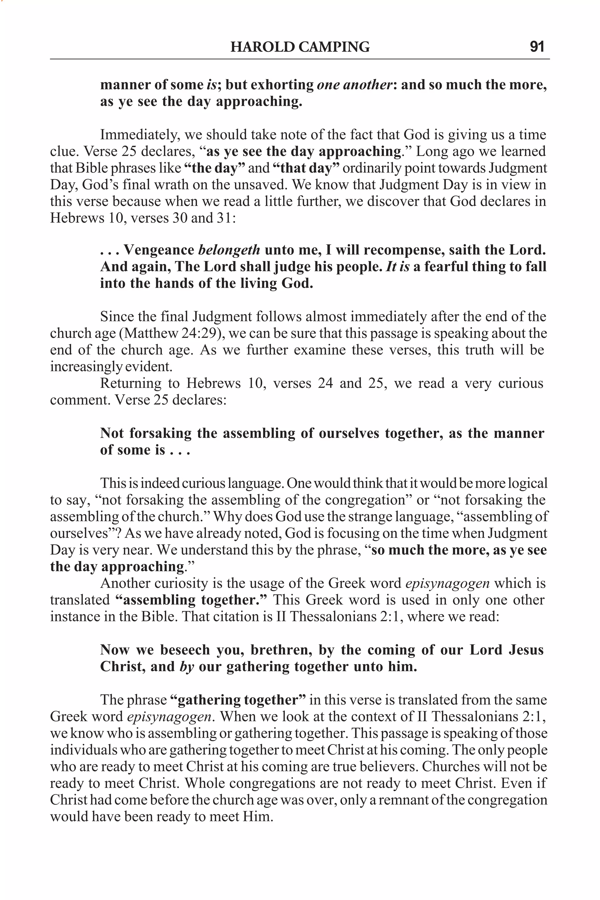 HAROLD CAMPING

91

manner of some is; but exhorting one another: and so much the more,
as ye see the day approaching.
Immediately, we should take note of the fact that God is giving us a time
clue. Verse 25 declares, “as ye see the day approaching.” Long ago we learned
that Bible phrases like “the day” and “that day” ordinarily point towards Judgment
Day, God’s final wrath on the unsaved. We know that Judgment Day is in view in
this verse because when we read a little further, we discover that God declares in
Hebrews 10, verses 30 and 31:
. . . Vengeance belongeth unto me, I will recompense, saith the Lord.
And again, The Lord shall judge his people. It is a fearful thing to fall
into the hands of the living God.
Since the final Judgment follows almost immediately after the end of the
church age (Matthew 24:29), we can be sure that this passage is speaking about the
end of the church age. As we further examine these verses, this truth will be
increasingly evident.
Returning to Hebrews 10, verses 24 and 25, we read a very curious
comment. Verse 25 declares:
Not forsaking the assembling of ourselves together, as the manner
of some is . . .
This is indeed curious language. One would think that it would be more logical
to say, “not forsaking the assembling of the congregation” or “not forsaking the
assembling of the church.” Why does God use the strange language, “assembling of
ourselves”? As we have already noted, God is focusing on the time when Judgment
Day is very near. We understand this by the phrase, “so much the more, as ye see
the day approaching.”
Another curiosity is the usage of the Greek word episynagogen which is
translated “assembling together.” This Greek word is used in only one other
instance in the Bible. That citation is II Thessalonians 2:1, where we read:
Now we beseech you, brethren, by the coming of our Lord Jesus
Christ, and by our gathering together unto him.
The phrase “gathering together” in this verse is translated from the same
Greek word episynagogen. When we look at the context of II Thessalonians 2:1,
we know who is assembling or gathering together. This passage is speaking of those
individuals who are gathering together to meet Christ at his coming. The only people
who are ready to meet Christ at his coming are true believers. Churches will not be
ready to meet Christ. Whole congregations are not ready to meet Christ. Even if
Christ had come before the church age was over, only a remnant of the congregation
would have been ready to meet Him.

 