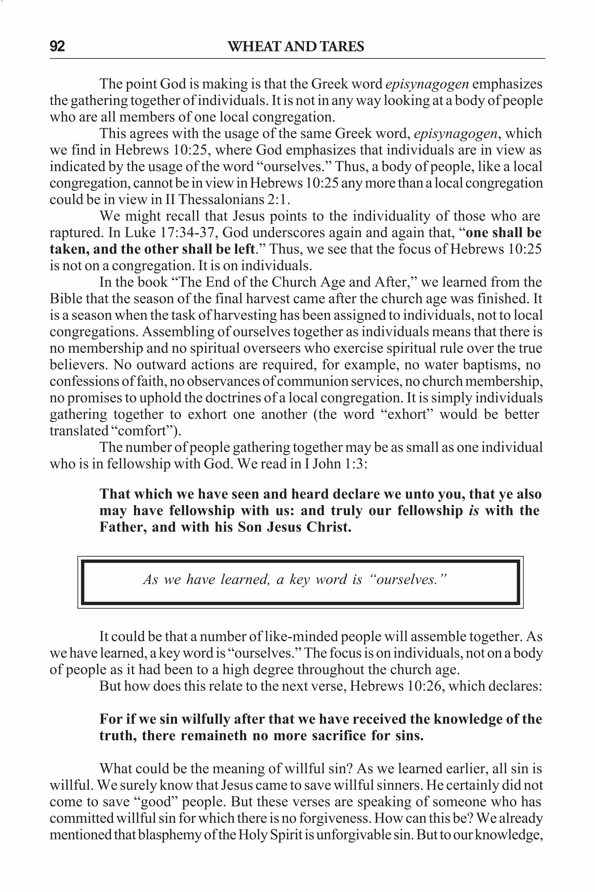 92

WHEAT AND TARES

The point God is making is that the Greek word episynagogen emphasizes
the gathering together of individuals. It is not in any way looking at a body of people
who are all members of one local congregation.
This agrees with the usage of the same Greek word, episynagogen, which
we find in Hebrews 10:25, where God emphasizes that individuals are in view as
indicated by the usage of the word “ourselves.” Thus, a body of people, like a local
congregation, cannot be in view in Hebrews 10:25 any more than a local congregation
could be in view in II Thessalonians 2:1.
We might recall that Jesus points to the individuality of those who are
raptured. In Luke 17:34-37, God underscores again and again that, “one shall be
taken, and the other shall be left.” Thus, we see that the focus of Hebrews 10:25
is not on a congregation. It is on individuals.
In the book “The End of the Church Age and After,” we learned from the
Bible that the season of the final harvest came after the church age was finished. It
is a season when the task of harvesting has been assigned to individuals, not to local
congregations. Assembling of ourselves together as individuals means that there is
no membership and no spiritual overseers who exercise spiritual rule over the true
believers. No outward actions are required, for example, no water baptisms, no
confessions of faith, no observances of communion services, no church membership,
no promises to uphold the doctrines of a local congregation. It is simply individuals
gathering together to exhort one another (the word “exhort” would be better
translated “comfort”).
The number of people gathering together may be as small as one individual
who is in fellowship with God. We read in I John 1:3:
That which we have seen and heard declare we unto you, that ye also
may have fellowship with us: and truly our fellowship is with the
Father, and with his Son Jesus Christ.

As we have learned, a key word is “ourselves.”

It could be that a number of like-minded people will assemble together. As
we have learned, a key word is “ourselves.” The focus is on individuals, not on a body
of people as it had been to a high degree throughout the church age.
But how does this relate to the next verse, Hebrews 10:26, which declares:
For if we sin wilfully after that we have received the knowledge of the
truth, there remaineth no more sacrifice for sins.
What could be the meaning of willful sin? As we learned earlier, all sin is
willful. We surely know that Jesus came to save willful sinners. He certainly did not
come to save “good” people. But these verses are speaking of someone who has
committed willful sin for which there is no forgiveness. How can this be? We already
mentioned that blasphemy of the Holy Spirit is unforgivable sin. But to our knowledge,

 