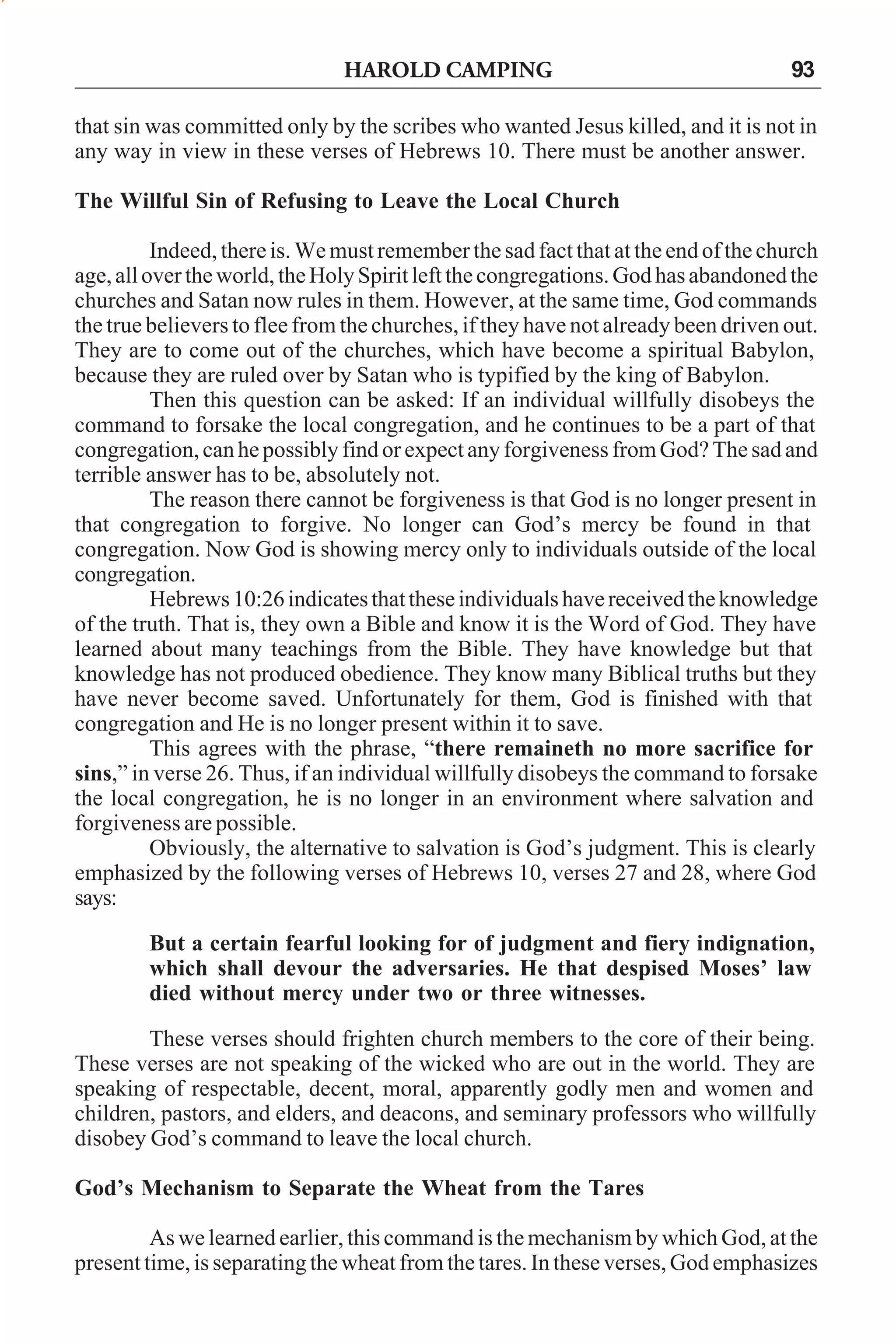 HAROLD CAMPING

93

that sin was committed only by the scribes who wanted Jesus killed, and it is not in
any way in view in these verses of Hebrews 10. There must be another answer.
The Willful Sin of Refusing to Leave the Local Church
Indeed, there is. We must remember the sad fact that at the end of the church
age, all over the world, the Holy Spirit left the congregations. God has abandoned the
churches and Satan now rules in them. However, at the same time, God commands
the true believers to flee from the churches, if they have not already been driven out.
They are to come out of the churches, which have become a spiritual Babylon,
because they are ruled over by Satan who is typified by the king of Babylon.
Then this question can be asked: If an individual willfully disobeys the
command to forsake the local congregation, and he continues to be a part of that
congregation, can he possibly find or expect any forgiveness from God? The sad and
terrible answer has to be, absolutely not.
The reason there cannot be forgiveness is that God is no longer present in
that congregation to forgive. No longer can God’s mercy be found in that
congregation. Now God is showing mercy only to individuals outside of the local
congregation.
Hebrews 10:26 indicates that these individuals have received the knowledge
of the truth. That is, they own a Bible and know it is the Word of God. They have
learned about many teachings from the Bible. They have knowledge but that
knowledge has not produced obedience. They know many Biblical truths but they
have never become saved. Unfortunately for them, God is finished with that
congregation and He is no longer present within it to save.
This agrees with the phrase, “there remaineth no more sacrifice for
sins,” in verse 26. Thus, if an individual willfully disobeys the command to forsake
the local congregation, he is no longer in an environment where salvation and
forgiveness are possible.
Obviously, the alternative to salvation is God’s judgment. This is clearly
emphasized by the following verses of Hebrews 10, verses 27 and 28, where God
says:
But a certain fearful looking for of judgment and fiery indignation,
which shall devour the adversaries. He that despised Moses’ law
died without mercy under two or three witnesses.
These verses should frighten church members to the core of their being.
These verses are not speaking of the wicked who are out in the world. They are
speaking of respectable, decent, moral, apparently godly men and women and
children, pastors, and elders, and deacons, and seminary professors who willfully
disobey God’s command to leave the local church.
God’s Mechanism to Separate the Wheat from the Tares
As we learned earlier, this command is the mechanism by which God, at the
present time, is separating the wheat from the tares. In these verses, God emphasizes

 