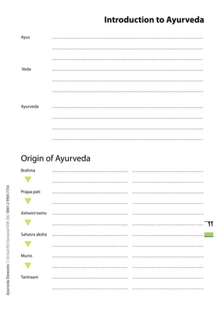 Introduction to Ayurveda
                                                                      Ayus            …………………………………………………………………………………………

                                                                                      …………………………………………………………………………………………

                                                                                      …………………………………………………………………………………………

                                                                      Veda            …………………………………………………………………………………………

                                                                                      …………………………………………………………………………………………

                                                                                      …………………………………………………………………………………………


                                                                      Ayurveda        …………………………………………………………………………………………

                                                                                      …………………………………………………………………………………………

                                                                                      …………………………………………………………………………………………

                                                                                      …………………………………………………………………………………………



                                                                      Origin of Ayurveda
                                                                      Brahma          ……………………………………………   …………………………………………

                                                                                      ……………………………………………   …………………………………………
Ayurveda Elements 17 Orchard Rd Chatswood NSW 2067 0061 2 9904 7754




                                                                      Prajaa pati     ……………………………………………   …………………………………………

                                                                                      ……………………………………………   …………………………………………

                                                                      Ashwini twins   ……………………………………………   …………………………………………

                                                                                      ……………………………………………   …………………………………………   11
                                                                      Sahasra aksha   ……………………………………………   …………………………………………

                                                                                      ……………………………………………   …………………………………………

                                                                      Munis           ……………………………………………   …………………………………………

                                                                                      ……………………………………………   …………………………………………

                                                                      Tantraani       ……………………………………………   …………………………………………

                                                                                      ……………………………………………   …………………………………………
 