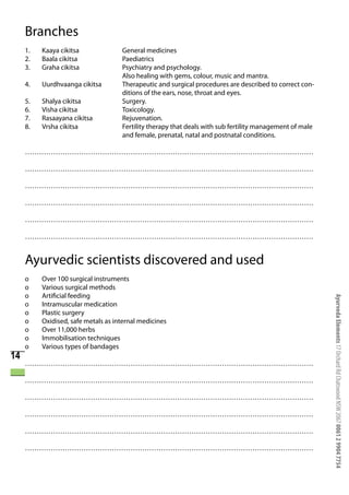 Branches
     1.   Kaaya cikitsa              General medicines
     2.   Baala cikitsa              Paediatrics
     3.   Graha cikitsa              Psychiatry and psychology.
                                     Also healing with gems, colour, music and mantra.
     4.   Uurdhvaanga cikitsa        Therapeutic and surgical procedures are described to correct con-
                                     ditions of the ears, nose, throat and eyes.
     5.   Shalya cikitsa             Surgery.
     6.   Visha cikitsa              Toxicology.
     7.   Rasaayana cikitsa          Rejuvenation.
     8.   Vrsha cikitsa              Fertility therapy that deals with sub fertility management of male
                                     and female, prenatal, natal and postnatal conditions.

     ……………………………………………………………………………………………………………

     ……………………………………………………………………………………………………………

     ……………………………………………………………………………………………………………

     ……………………………………………………………………………………………………………

     ……………………………………………………………………………………………………………

     ……………………………………………………………………………………………………………


     Ayurvedic scientists discovered and used
     o    Over 100 surgical instruments
     o    Various surgical methods
     o    Artificial feeding




                                                                                                          Ayurveda Elements 17 Orchard Rd Chatswood NSW 2067 0061 2 9904 7754
     o    Intramuscular medication
     o    Plastic surgery
     o    Oxidised, safe metals as internal medicines
     o    Over 11,000 herbs
     o    Immobilisation techniques
     o    Various types of bandages
14
     ……………………………………………………………………………………………………………

     ……………………………………………………………………………………………………………

     ……………………………………………………………………………………………………………

     ……………………………………………………………………………………………………………

     ……………………………………………………………………………………………………………

     ……………………………………………………………………………………………………………
 