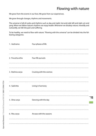 Flowing with nature
                                                                      We grow from the events in our lives. We grow from our experiences.

                                                                      We grow through changes, rhythms and movements.

                                                                      The universe is full of cycles and rhythms such as day and night, hot and cold, left and right, yin and
                                                                      yang. When we follow nature’s rhythms we enjoy health. Whenever we disobey nature, inwardly and
                                                                      outwardly, we fall into pain and suffering.

                                                                      To be healthy, we need to flow with nature. “Flowing with the universe” can be divided into the fol-
                                                                      lowing categories:



                                                                      1. Aashrama                  Four phases of life

                                                                      ……………………………………………………………………………………………………………

                                                                      ……………………………………………………………………………………………………………

                                                                      2. Purusha artha             Four life pursuits

                                                                      ……………………………………………………………………………………………………………

                                                                      ……………………………………………………………………………………………………………

                                                                      3. Brahma carya              Cruising with the cosmos

                                                                      ……………………………………………………………………………………………………………

                                                                      ……………………………………………………………………………………………………………
Ayurveda Elements 17 Orchard Rd Chatswood NSW 2067 0061 2 9904 7754




                                                                      4. Sadvritta                 Living in harmony

                                                                      ……………………………………………………………………………………………………………

                                                                      ……………………………………………………………………………………………………………
                                                                                                                                                                                15
                                                                      5. Dina carya                Dancing with the day

                                                                      ……………………………………………………………………………………………………………

                                                                      ……………………………………………………………………………………………………………

                                                                      6. Ritu carya                At ease with the seasons

                                                                      ……………………………………………………………………………………………………………

                                                                      ……………………………………………………………………………………………………………
 