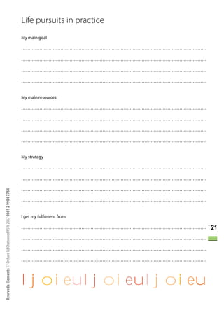 Life pursuits in practice
                                                                      My main goal

                                                                      ……………………………………………………………………………………………………………

                                                                      ……………………………………………………………………………………………………………

                                                                      ……………………………………………………………………………………………………………

                                                                      ……………………………………………………………………………………………………………


                                                                      My main resources

                                                                      ……………………………………………………………………………………………………………

                                                                      ……………………………………………………………………………………………………………

                                                                      ……………………………………………………………………………………………………………

                                                                      ……………………………………………………………………………………………………………


                                                                      My strategy

                                                                      ……………………………………………………………………………………………………………

                                                                      ……………………………………………………………………………………………………………

                                                                      ……………………………………………………………………………………………………………
Ayurveda Elements 17 Orchard Rd Chatswood NSW 2067 0061 2 9904 7754




                                                                      ……………………………………………………………………………………………………………


                                                                      I get my fulfilment from

                                                                      ……………………………………………………………………………………………………………   21
                                                                      ……………………………………………………………………………………………………………

                                                                      ……………………………………………………………………………………………………………

                                                                      ……………………………………………………………………………………………………………




                                                                      ljoieuljoieuljoieu
 