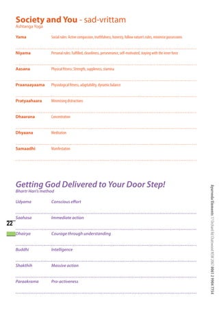 Society and You - sad-vrittam
     Ashtanga Yoga

     Yama                Social rules: Active compassion, truthfulness, honesty, follow nature’s rules, minimise possessions

     ……………………………………………………………………………………………………………
     Niyama  Personal rules: Fulfilled, cleanliness, perseverance, self-motivated, staying with the inner force

     ……………………………………………………………………………………………………………
     Aasana  Physical fitness: Strength, suppleness, stamina

     ……………………………………………………………………………………………………………
     Praanaayaama Physiological fitness, adaptability, dynamic balance

     ……………………………………………………………………………………………………………
     Pratyaahaara Minimising distractions

     ……………………………………………………………………………………………………………
     Dhaarana Concentration

     ……………………………………………………………………………………………………………
     Dhyaana Meditation

     ……………………………………………………………………………………………………………
     Samaadhi Manifestation

     ……………………………………………………………………………………………………………




     Getting God Delivered to Your Door Step!

                                                                                                                               Ayurveda Elements 17 Orchard Rd Chatswood NSW 2067 0061 2 9904 7754
     Bhartr Hari’s method

     Udyama              Conscious effort

     ……………………………………………………………………………………………………………
     Saahasa Immediate action
22
     ……………………………………………………………………………………………………………
     Dhairya Courage through understanding

     ……………………………………………………………………………………………………………
     Buddhi  Intelligence

     ……………………………………………………………………………………………………………
     Shakthih Massive action

     ……………………………………………………………………………………………………………
     Paraakrama Pro-activeness

     ……………………………………………………………………………………………………………
 