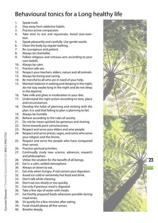 Behavioural tonics for a Long healthy life
                                                                      1.    Speak truth.
                                                                      2.    Stay away from addictive habits.
                                                                      3.    Practice active compassion.
                                                                      4.    Take time to rest and rejuvenate. Avoid over-exer-
                                                                            tion.
                                                                      5.    Speak pleasantly and carefully. Use gentle words.
                                                                      6.    Clean the body by regular bathing.
                                                                      7.    Be courageous and patient.
                                                                      8.    Always be charitable.
                                                                      9.    Follow religious and virtuous acts according to your
                                                                            own beliefs.
                                                                      10.   Always be calm.
                                                                      11.   Practice safe sex.
                                                                      12.   Respect your teachers, elders, nature and all animals.
                                                                      13.   Always be loving and caring.
                                                                      14.   Be merciful to all who are in need of your help.
                                                                      15.   Maintain balance in waking and sleeping in the night;
                                                                            do not stay awake long in the night and do not sleep
                                                                            in the daytime.
                                                                      16.   Take milk and ghee in moderation in your diet.
                                                                      17.   Understand the right action according to time, place
                                                                            and circumstances.
                                                                      18.   Develop the habit of planning and sticking with the
                                                                            plan. It is said that failing to plan is planning to fail.
                                                                      19.   Always be humble.
                                                                      20.   Behave according to the rules of society.
                                                                      21.   Do not be mean-spirited; be generous and sharing.
                                                                      22.   Strive towards pure consciousness.
                                                                      23.   Respect and serve your elders and wise people.
                                                                      24.   Respect and serve priests, sages, and saints who serve
Ayurveda Elements 17 Orchard Rd Chatswood NSW 2067 0061 2 9904 7754




                                                                            your religion and the Divine.
                                                                      25.   Respect and serve the people who have conquered
                                                                            their senses.
                                                                      26.   Practice spiritual activities.
                                                                      27.   Continually study new science, advances, research
                                                                            and philosophies.
                                                                      28.   Utilize the wisdom for the benefit of all beings.            23
                                                                      29.   Eat in a calm, settled atmosphere.
                                                                      30.   Always sit down to eat.
                                                                      31.   Eat only when hungry. If not correct your digestion.
                                                                      32.   Avoid ice-cold or extremely hot food and drink.
                                                                      33.   Don’t talk while chewing.
                                                                      34.   Don’t eat too slowly or too quickly.
                                                                      35.   Eat only if previous meal is digested.
                                                                      36.   Take a few sips of water with meals.
                                                                      37.   Eat freshly prepared foods whenever possible during
                                                                            meal times.
                                                                      38.   Sit quietly for a few minutes after eating.
                                                                      39.   Food should please all five senses.
                                                                      40.   Breathe deeply.
 