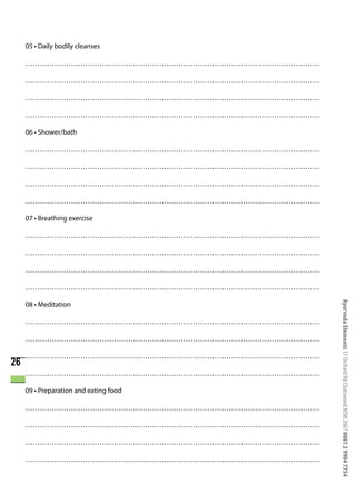 05 • Daily bodily cleanses

     ……………………………………………………………………………………………………………

     ……………………………………………………………………………………………………………

     ……………………………………………………………………………………………………………

     ……………………………………………………………………………………………………………

     06 • Shower/bath

     ……………………………………………………………………………………………………………

     ……………………………………………………………………………………………………………

     ……………………………………………………………………………………………………………

     ……………………………………………………………………………………………………………

     07 • Breathing exercise

     ……………………………………………………………………………………………………………

     ……………………………………………………………………………………………………………

     ……………………………………………………………………………………………………………

     ……………………………………………………………………………………………………………




                                                 Ayurveda Elements 17 Orchard Rd Chatswood NSW 2067 0061 2 9904 7754
     08 • Meditation

     ……………………………………………………………………………………………………………

     ……………………………………………………………………………………………………………

     ……………………………………………………………………………………………………………
26
     ……………………………………………………………………………………………………………

     09 • Preparation and eating food

     ……………………………………………………………………………………………………………

     ……………………………………………………………………………………………………………

     ……………………………………………………………………………………………………………

     ……………………………………………………………………………………………………………
 