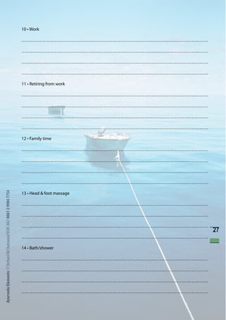 10 • Work

                                                                      ……………………………………………………………………………………………………………

                                                                      ……………………………………………………………………………………………………………

                                                                      ……………………………………………………………………………………………………………

                                                                      ……………………………………………………………………………………………………………

                                                                      11 • Retiring from work

                                                                      ……………………………………………………………………………………………………………

                                                                      ……………………………………………………………………………………………………………

                                                                      ……………………………………………………………………………………………………………

                                                                      ……………………………………………………………………………………………………………

                                                                      12 • Family time

                                                                      ……………………………………………………………………………………………………………

                                                                      ……………………………………………………………………………………………………………

                                                                      ……………………………………………………………………………………………………………

                                                                      ……………………………………………………………………………………………………………
Ayurveda Elements 17 Orchard Rd Chatswood NSW 2067 0061 2 9904 7754




                                                                      13 • Head & foot massage

                                                                      ……………………………………………………………………………………………………………

                                                                      ……………………………………………………………………………………………………………

                                                                      ……………………………………………………………………………………………………………
                                                                                                                  27
                                                                      ……………………………………………………………………………………………………………

                                                                      14 • Bath/shower

                                                                      ……………………………………………………………………………………………………………

                                                                      ……………………………………………………………………………………………………………

                                                                      ……………………………………………………………………………………………………………

                                                                      ……………………………………………………………………………………………………………
 