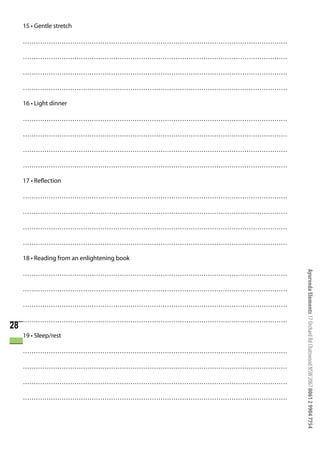 15 • Gentle stretch

     ……………………………………………………………………………………………………………

     ……………………………………………………………………………………………………………

     ……………………………………………………………………………………………………………

     ……………………………………………………………………………………………………………

     16 • Light dinner

     ……………………………………………………………………………………………………………

     ……………………………………………………………………………………………………………

     ……………………………………………………………………………………………………………

     ……………………………………………………………………………………………………………

     17 • Reflection

     ……………………………………………………………………………………………………………

     ……………………………………………………………………………………………………………

     ……………………………………………………………………………………………………………

     ……………………………………………………………………………………………………………

     18 • Reading from an enlightening book




                                                 Ayurveda Elements 17 Orchard Rd Chatswood NSW 2067 0061 2 9904 7754
     ……………………………………………………………………………………………………………

     ……………………………………………………………………………………………………………

     ……………………………………………………………………………………………………………

     ……………………………………………………………………………………………………………
28
     19 • Sleep/rest

     ……………………………………………………………………………………………………………

     ……………………………………………………………………………………………………………

     ……………………………………………………………………………………………………………

     ……………………………………………………………………………………………………………
 