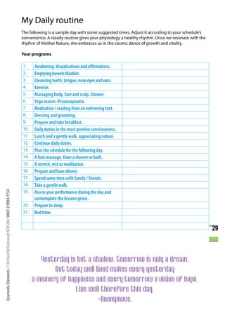 My Daily routine
                                                                      The following is a sample day with some suggested times. Adjust it according to your schedule’s
                                                                      convenience. A steady routine gives your physiology a healthy rhythm. Once we resonate with the
                                                                      rhythm of Mother Nature, she embraces us in the cosmic dance of growth and vitality.

                                                                      Your programs

                                                                      1.    Awakening. Visualisations and affirmations.
                                                                      2.    Emptying bowels bladder.
                                                                      3.    Cleansing teeth, tongue, nose eyes and ears.
                                                                      4.    Exercise.
                                                                      5.    Massaging body, face and scalp. Shower.
                                                                      6.    Yoga asanas -Praanaayaama.
                                                                      7.    Meditation / reading from an enlivening text.
                                                                      8.    Dressing and grooming.
                                                                      9.    Prepare and take breakfast.
                                                                      10.   Daily duties in the most positive consciousness.
                                                                      11.   Lunch and a gentle walk, appreciating nature.
                                                                      12.   Continue daily duties.
                                                                      13.   Plan the schedule for the following day.
                                                                      14.   A foot massage. Have a shower or bath.
                                                                      15.   A stretch, rest or meditation.
                                                                      16.   Prepare and have dinner.
                                                                      17.   Spend some time with family / friends.
                                                                      18.   Take a gentle walk.
                                                                            Assess your performance during the day and
Ayurveda Elements 17 Orchard Rd Chatswood NSW 2067 0061 2 9904 7754




                                                                      19.
                                                                            contemplate the lessons given.
                                                                      20.   Prepare to sleep.
                                                                      21.   Bed time.


                                                                                                                                                                        29



                                                                               Yesterday is but a shadow. Tomorrow is only a dream.
                                                                                    But today well lived makes every yesterday
                                                                            a memory of happiness and every tomorrow a vision of hope.
                                                                                           Live well therefore this day.
                                                                                                    -Anonymous.
 