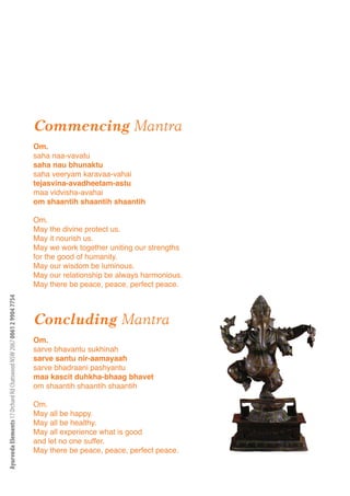 Commencing Mantra
                                                                      Om.
                                                                      saha naa-vavatu
                                                                      saha nau bhunaktu
                                                                      saha veeryam karavaa-vahai
                                                                      tejasvina-avadheetam-astu
                                                                      maa vidvisha-avahai
                                                                      om shaantih shaantih shaantih

                                                                      Om.
                                                                      May the divine protect us.
                                                                      May it nourish us.
                                                                      May we work together uniting our strengths
                                                                      for the good of humanity.
                                                                      May our wisdom be luminous.
                                                                      May our relationship be always harmonious.
                                                                      May there be peace, peace, perfect peace.
Ayurveda Elements 17 Orchard Rd Chatswood NSW 2067 0061 2 9904 7754




                                                                      Concluding Mantra
                                                                      Om.
                                                                      sarve bhavantu sukhinah
                                                                      sarve santu nir-aamayaah                     3
                                                                      sarve bhadraani pashyantu
                                                                      maa kascit duhkha-bhaag bhavet
                                                                      om shaantih shaantih shaantih

                                                                      Om.
                                                                      May all be happy.
                                                                      May all be healthy.
                                                                      May all experience what is good
                                                                      and let no one suffer.
                                                                      May there be peace, peace, perfect peace.
 