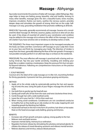 Massage - Abhyanga
                                                                      Ayurveda recommends the practice of daily self-massage, called Abhyanga. Mas-
                                                                      sage helps to keep one feeling young, beautiful, vital and healthy. Among it’s
                                                                      many other benefits, massage gives the skin a beautiful lustre, tones muscles,
                                                                      improves circulation, flushes out toxins, soothes the nervous system, provides
                                                                      deeper sleep and stimulates the growth of strong, thick hair on the scalp. Self-
                                                                      massage is an easy, grounding meditation that promotes wellbeing at all levels.

                                                                      WHICH OIL? Ayurveda, generally recommends oil massage. Sesame oil is consid-
                                                                      ered the ideal massage oil. Almond, coconut, jojoba, coconut or olive oil can also
                                                                      be used. A few drops of essential oil suited to your constitution and condition
                                                                      may be added to the massage oil to enhance the effect of the massage. Coconut
                                                                      oil is better if you have sensitive skin or tendency to develop rashes or boils.

                                                                      THE SEQUENCE: The three most important organs to be massaged everyday are
                                                                      the head, ear lobes and feet. Commence self-massage on your scalp then move
                                                                      on to your face and finish by massaging your body. The direction of strokes is
                                                                      away from the heart, generally following the flow of the hair growth. If massage is
                                                                      not possible everyday perform it on alternate days or at least on the weekends.

                                                                      PROCEDURE: The most effective self-massage is practiced with a loving and nur-
                                                                      turing mind-set. Tap into your tactile sensitivity, moulding and stroking your
                                                                      body like a sculptor creating a masterpiece. Keep the pressure firm but not pain-
                                                                      ful beyond tolerance. Following are comprehensive instructions on the practice
                                                                      of self-massage.

                                                                      1. SCALP MASSAGE
                                                                      Coconut oil is the ideal oil for scalp massage as it is like rich, nourishing fertiliser
                                                                      for thirsty grasslands. It prevents hair loss, premature greying and dryness.

                                                                      METHOD
Ayurveda Elements 17 Orchard Rd Chatswood NSW 2067 0061 2 9904 7754




                                                                      1. Apply oil to the whole scalp by systematically parting the hair and squeez-
                                                                         ing oil onto the area. Using the pads of your fingers massage the oil onto the
                                                                         scalp.
                                                                      2. Use both fists to gently tap the head all over.
                                                                      3. Gently pull small tufts of hair from the roots and twist clockwise three times.
                                                                      4. Comb through hair with a wide toothed comb.
                                                                      5. Leave the oil in your hair for 1-24 hrs then wash out.                                  31
                                                                      6. When rinsing avoid conditioner. Conditioners are not considered conducive
                                                                         to healthy hair as they build up an oily residue on the scalp, trapping dirt and
                                                                         impeding growth by blocking hair follicles.
                                                                      7. Avoid external heat on the hair in the form of sunshine, hair driers or hot water.
                                                                         Heat on the head encourages early balding, greying and dryness.

                                                                      BENEFITS
                                                                      • Increases rate of hair growth and gives a glossy, strong quality to the hair.
                                                                      • Relieves neck and back tension.
                                                                      • Improves mental clarity, memory & co-ordination.
                                                                      • Regulates hormone release by stimulating the pituitary and pineal glands; fa-
                                                                        cilitates the release of mood elevating serotonin and relieves mental tension.
                                                                      • Relieves dizziness and tinnitus, reduces blood pressure.
 