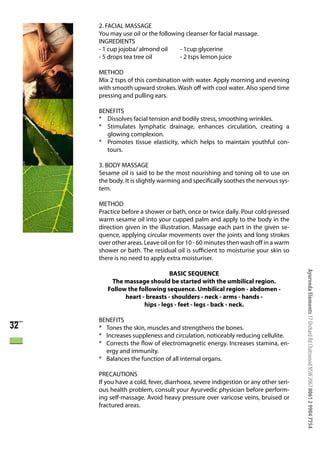 2. FACIAL MASSAGE
     You may use oil or the following cleanser for facial massage.
     INGREDIENTS
     - 1 cup jojoba/ almond oil     - 1cup glycerine
     - 5 drops tea tree oil         - 2 tsps lemon juice

     METHOD
     Mix 2 tsps of this combination with water. Apply morning and evening
     with smooth upward strokes. Wash off with cool water. Also spend time
     pressing and pulling ears.

     BENEFITS
     * Dissolves facial tension and bodily stress, smoothing wrinkles.
     * Stimulates lymphatic drainage, enhances circulation, creating a
       glowing complexion.
     * Promotes tissue elasticity, which helps to maintain youthful con-
       tours.

     3. BODY MASSAGE
     Sesame oil is said to be the most nourishing and toning oil to use on
     the body. It is slightly warming and specifically soothes the nervous sys-
     tem.

     METHOD
     Practice before a shower or bath, once or twice daily. Pour cold-pressed
     warm sesame oil into your cupped palm and apply to the body in the
     direction given in the illustration. Massage each part in the given se-
     quence, applying circular movements over the joints and long strokes
     over other areas. Leave oil on for 10 - 60 minutes then wash off in a warm
     shower or bath. The residual oil is sufficient to moisturise your skin so
     there is no need to apply extra moisturiser.




                                                                                   Ayurveda Elements 17 Orchard Rd Chatswood NSW 2067 0061 2 9904 7754
                               BASIC SEQUENCE
         The massage should be started with the umbilical region.
        Follow the following sequence. Umbilical region - abdomen -
              heart - breasts - shoulders - neck - arms - hands -
                     hips - legs - feet - legs - back - neck.

     BENEFITS
32   * Tones the skin, muscles and strengthens the bones.
     * Increases suppleness and circulation, noticeably reducing cellulite.
     * Corrects the flow of electromagnetic energy. Increases stamina, en-
       ergy and immunity.
     * Balances the function of all internal organs.

     PRECAUTIONS
     If you have a cold, fever, diarrhoea, severe indigestion or any other seri-
     ous health problem, consult your Ayurvedic physician before perform-
     ing self-massage. Avoid heavy pressure over varicose veins, bruised or
     fractured areas.
 