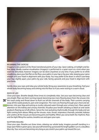 BEGINNING THE EXERCISE
     Imagery is very potent at the three transitional points of your day. Upon waking, at twilight and be-
     fore sleep. Ideally creative visualisation (imagery) is performed in a quiet room at a time when you
     won’t be disturbed, however imagery can be done anywhere at any time. If you prefer to sit while
     visualising, place your feet flat on the floor, your palms in your lap or by your side, keeping your spine
     straight and your head in alignment with your body. You may prefer to lie down in which case keep
     your legs slightly apart, your palms by your side, facing upwards and your head in alignment with
     your body.




                                                                                                                  Ayurveda Elements 17 Orchard Rd Chatswood NSW 2067 0061 2 9904 7754
     Gently close your eyes and relax your whole body. Bring your awareness to your breathing. Feel your
     whole body becoming heavy and sinking into the floor as if you were resting in a warm cloud.

     RIVER OF LIFE
     Close your eyes. Breathe deeply three times to completely relax. See your eyes becoming clear and
     very bright. Then see them turning inward, becoming two rivers flowing down from the sinuses into
36   the nasal cavity and throat down to flush out all the channels of the body. Their currents carrying
     away all the waste products, pain and congestion. The rivers are flowing through your chest and ab-
     domen, into your legs and exiting as murky coloured water through your urinary tract. Place special
     attention on the kidney and urinary channels. Visualise your breath exhaling as black air and waste
     products flowing out of all orifices. Sense the river pulsating rhythmically through the body and see
     light coming from above, filling up the sinuses, nose, throat, respiratory channels, prostate, kidneys
     and urethra all the tissues are becoming pink and healthy. When you sense both the rhythmic flow
     and the light filling the cavities, breathe out and open your eyes.

     EGYPTIAN HEALING
     Close your eyes. Breathe out three times, relaxing our whole body. Imagine yourself standing in a
     large open field or green grass. See yourself stretching up toward the bright golden sun in a cloudless
     blue sky. Your arms are becoming very long as you stretch your palms up toward the sun.
 
