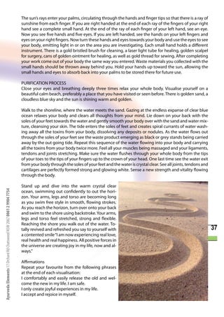 The sun’s rays enter your palms, circulating through the hands and finger tips so that there is a ray of
                                                                      sunshine from each finger. If you are right handed at the end of each ray of the fingers of your right
                                                                      hand see a complete small hand. At the end of the ray of each finger of your left hand, see an eye.
                                                                      Now you see five hands and five eyes. If you are left handed, see the hands on your left fingers and
                                                                      eyes on your right fingers. Now turn these hands and eyes towards your body and use the eyes to see
                                                                      your body, emitting light in or on the area you are investigating. Each small hand holds a different
                                                                      instrument. There is a gold bristled brush for cleaning, a laser light tube for healing, golden scalpel
                                                                      for surgery, cans of golden ointment for healing, as well as gold thread for sewing. After completing
                                                                      your work come out of your body the same way you entered. Waste materials you collected with the
                                                                      small hands should be thrown away behind you. Hold your hands up toward the sun, allowing the
                                                                      small hands and eyes to absorb back into your palms to be stored there for future use.

                                                                      PURIFICATION PROCESS
                                                                      Close your eyes and breathing deeply three times relax your whole body. Visualise yourself on a
                                                                      beautiful calm beach, preferably a place that you have visited or seen before. There is golden sand, a
                                                                      cloudless blue sky and the sun is shining warm and golden.

                                                                      Walk to the shoreline, where the water meets the sand. Gazing at the endless expanse of clear blue
                                                                      ocean relaxes your body and clears all thoughts from your mind. Lie down on your back with the
                                                                      soles of your feet towards the water and gently smooth your body over with the sand and water mix-
                                                                      ture, cleansing your skin. The tide enters the soles of feet and creates spiral currants of water wash-
                                                                      ing away all the toxins from your body, dissolving any deposits or nodules. As the water flows out
                                                                      through the soles of your feet see the waste product emerging as black or grey stands being carried
                                                                      away by the out going tide. Repeat this sequence of the water flowing into your body and carrying
                                                                      all the toxins from your body twice more. Feel all your muscles being massaged and your ligaments,
                                                                      tendons and joints stretching. Make sure the water flushes through your whole body from the tips
                                                                      of your toes to the tips of your fingers up to the crown of your head. One last time see the water exit
                                                                      from your body through the soles of your feet and the water is crystal clear. See all joints, tendons and
                                                                      cartilages are perfectly formed strong and glowing white. Sense a new strength and vitality flowing
                                                                      through the body.

                                                                      Stand up and dive into the warm crystal clear
Ayurveda Elements 17 Orchard Rd Chatswood NSW 2067 0061 2 9904 7754




                                                                      ocean, swimming out confidently to out the hori-
                                                                      zon. Your arms, legs and torso are becoming long
                                                                      as you swim free style in smooth, flowing strokes.
                                                                      As you reach the horizon, turn over onto your back
                                                                      and swim to the shore using backstroke. Your arms,
                                                                      legs and torso feel stretched, strong and flexible.
                                                                      Reaching the shore you walk out of the water. To-
                                                                      tally revived and refreshed you say to yourself with                                                        37
                                                                      a contented smile “I am now experiencing real love,
                                                                      real health and real happiness. All positive forces in
                                                                      the universe are creating joy in my life, now and al-
                                                                      ways.”

                                                                      Affirmations
                                                                      Repeat your favourite from the following phrases
                                                                      at the end of each visualisation:
                                                                      I comfortably and easily release the old and wel-
                                                                      come the new in my life. I am safe.
                                                                      I only create joyful experiences in my life.
                                                                      I accept and rejoice in myself.
 