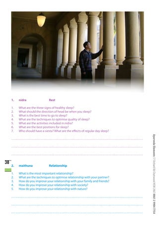 1.   nidra                 Rest

     1.   What are the three signs of healthy sleep?
     2.   What should the direction of head be when you sleep?
     3.   What is the best time to go to sleep?
     4.   What are the techniques to optimise quality of sleep?
     5.   What are the activities included in nidra?
     6.   What are the best positions for sleep?
     7.   Who should have a siesta? What are the effects of regular day sleep?




                                                                                 Ayurveda Elements 17 Orchard Rd Chatswood NSW 2067 0061 2 9904 7754
     ……………………………………………………………………………………………………………

     ……………………………………………………………………………………………………………

     ……………………………………………………………………………………………………………

38
     2.   maithuna              Relationship

     1.   What is the most important relationship?
     2.   What are the techniques to optimise relationship with your partner?
     3.   How do you improve your relationship with your family and friends?
     4.   How do you improve your relationship with society?
     5.   How do you improve your relationship with nature?

     ……………………………………………………………………………………………………………

     ……………………………………………………………………………………………………………

     ……………………………………………………………………………………………………………
 