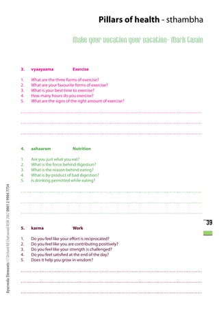 Pillars of health - sthambha

                                                                                                  Make your vocation your vacation- Mark Twain


                                                                      3.   vyaayaama              Exercise

                                                                      1.   What are the three forms of exercise?
                                                                      2.   What are your favourite forms of exercise?
                                                                      3.   What is your best time to exercise?
                                                                      4.   How many hours do you exercise?
                                                                      5.   What are the signs of the right amount of exercise?

                                                                      ……………………………………………………………………………………………………………

                                                                      ……………………………………………………………………………………………………………

                                                                      ……………………………………………………………………………………………………………


                                                                      4.   aahaaram               Nutrition

                                                                      1.   Are you just what you eat?
                                                                      2.   What is the force behind digestion?
                                                                      3.   What is the reason behind eating?
                                                                      4.   What is by-product of bad digestion?
                                                                      5.   Is drinking permitted while eating?
Ayurveda Elements 17 Orchard Rd Chatswood NSW 2067 0061 2 9904 7754




                                                                      ……………………………………………………………………………………………………………

                                                                      ……………………………………………………………………………………………………………

                                                                      ……………………………………………………………………………………………………………

                                                                                                                                                 39
                                                                      5.   karma                  Work

                                                                      1.   Do you feel like your effort is reciprocated?
                                                                      2.   Do you feel like you are contributing positively?
                                                                      3.   Do you feel like your strength is challenged?
                                                                      4.   Do you feel satisfied at the end of the day?
                                                                      5.   Does it help you grow in wisdom?

                                                                      ……………………………………………………………………………………………………………

                                                                      ……………………………………………………………………………………………………………

                                                                      ……………………………………………………………………………………………………………
 