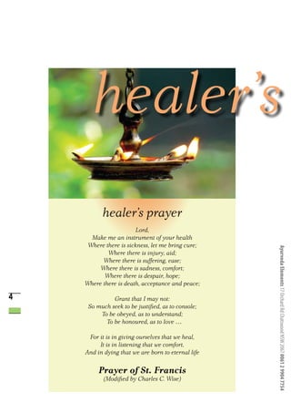 healer’s prayer
                       Lord,
      Make me an instrument of your health
     Where there is sickness, let me bring cure;




                                                    Ayurveda Elements 17 Orchard Rd Chatswood NSW 2067 0061 2 9904 7754
            Where there is injury, aid;
          Where there is suffering, ease;
         Where there is sadness, comfort;
           Where there is despair, hope;
    Where there is death, acceptance and peace;

4             Grant that I may not:
     So much seek to be justified, as to console;
         To be obeyed, as to understand;
           To be honoured, as to love …

     For it is in giving ourselves that we heal,
         It is in listening that we comfort,
    And in dying that we are born to eternal life

         Prayer of St. Francis
           (Modified by Charles C. Wise)
 