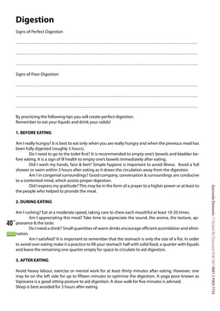 Digestion
     Signs of Perfect Digestion

     ……………………………………………………………………………………………………………

     ……………………………………………………………………………………………………………

     ……………………………………………………………………………………………………………

     Signs of Poor Digestion

     ……………………………………………………………………………………………………………

     ……………………………………………………………………………………………………………

     ……………………………………………………………………………………………………………

     By practicing the following tips you will create perfect digestion.
     Remember to eat your liquids and drink your solids!

     1. BEFORE EATING

     Am I really hungry? It is best to eat only when you are really hungry and when the previous meal has
     been fully digested (roughly 5 hours).
            Do I need to go to the toilet first? It is recommended to empty one’s bowels and bladder be-
     fore eating. It is a sign of ill health to empty one’s bowels immediately after eating.
            Did I wash my hands, face & feet? Simple hygiene is important to avoid illness. Avoid a full
     shower or swim within 3 hours after eating as it draws the circulation away from the digestion.
            Am I in congenial surroundings? Good company, conversation & surroundings are conducive
     to a contented mind, which assists proper digestion.
            Did I express my gratitude? This may be in the form of a prayer to a higher power or at least to




                                                                                                                 Ayurveda Elements 17 Orchard Rd Chatswood NSW 2067 0061 2 9904 7754
     the people who helped to provide the meal.

     2. DURING EATING

     Am I rushing? Eat at a moderate speed, taking care to chew each mouthful at least 10-20 times.
             Am I appreciating this meal? Take time to appreciate the sound, the aroma, the texture, ap-
40   pearance & the taste.
             Do I need a drink? Small quantities of warm drinks encourage efficient assimilation and elimi-
     nation.
             Am I satisfied? It is important to remember that the stomach is only the size of a fist. In order
     to avoid over eating make it a practice to fill your stomach half with solid food, a quarter with liquids
     and leave the remaining one quarter empty for space to circulate to aid digestion.

     3. AFTER EATING

     Avoid heavy labour, exercise or mental work for at least thirty minutes after eating. However, one
     may lie on the left side for up to fifteen minutes to optimise the digestion. A yoga pose known as
     Vajrasana is a good sitting posture to aid digestion. A slow walk for five minutes is advised.
     Sleep is best avoided for 3 hours after eating.
 