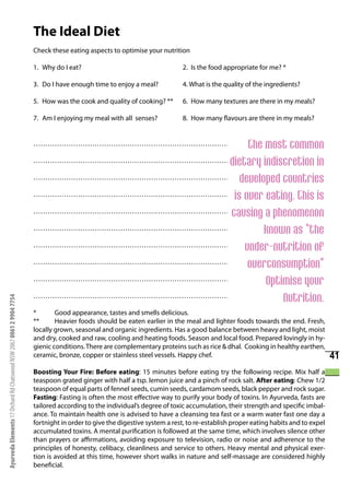 The Ideal Diet
                                                                      Check these eating aspects to optimise your nutrition

                                                                      1. Why do I eat?                                     2. Is the food appropriate for me? *

                                                                      3. Do I have enough time to enjoy a meal?            4. What is the quality of the ingredients?

                                                                      5. How was the cook and quality of cooking? **       6. How many textures are there in my meals?

                                                                      7. Am I enjoying my meal with all senses?            8. How many flavours are there in my meals?


                                                                                                       The most common
                                                                      ……………………………………………………………………………………………………………

                                                                                                  dietary indiscretion in
                                                                      ……………………………………………………………………………………………………………

                                                                                                     developed countries
                                                                      ……………………………………………………………………………………………………………

                                                                                                   is over eating. This is
                                                                      ……………………………………………………………………………………………………………

                                                                                                  causing a phenomenon
                                                                      ……………………………………………………………………………………………………………

                                                                                                           known as “the
                                                                      ……………………………………………………………………………………………………………

                                                                                                      under-nutrition of
                                                                      ……………………………………………………………………………………………………………

                                                                                                       overconsumption”
                                                                      ……………………………………………………………………………………………………………

                                                                                                           Optimise your
                                                                      ……………………………………………………………………………………………………………

                                                                      ……………………………………………………………………………………………………………
                                                                                                               Nutrition.
Ayurveda Elements 17 Orchard Rd Chatswood NSW 2067 0061 2 9904 7754




                                                                      *       Good appearance, tastes and smells delicious.
                                                                      **      Heavier foods should be eaten earlier in the meal and lighter foods towards the end. Fresh,
                                                                      locally grown, seasonal and organic ingredients. Has a good balance between heavy and light, moist
                                                                      and dry, cooked and raw, cooling and heating foods. Season and local food. Prepared lovingly in hy-
                                                                      gienic conditions. There are complementary proteins such as rice & dhal. Cooking in healthy earthen,
                                                                      ceramic, bronze, copper or stainless steel vessels. Happy chef.                                             41
                                                                      Boosting Your Fire: Before eating: 15 minutes before eating try the following recipe. Mix half a
                                                                      teaspoon grated ginger with half a tsp. lemon juice and a pinch of rock salt. After eating: Chew 1/2
                                                                      teaspoon of equal parts of fennel seeds, cumin seeds, cardamom seeds, black pepper and rock sugar.
                                                                      Fasting: Fasting is often the most effective way to purify your body of toxins. In Ayurveda, fasts are
                                                                      tailored according to the individual’s degree of toxic accumulation, their strength and specific imbal-
                                                                      ance. To maintain health one is advised to have a cleansing tea fast or a warm water fast one day a
                                                                      fortnight in order to give the digestive system a rest, to re-establish proper eating habits and to expel
                                                                      accumulated toxins. A mental purification is followed at the same time, which involves silence other
                                                                      than prayers or affirmations, avoiding exposure to television, radio or noise and adherence to the
                                                                      principles of honesty, celibacy, cleanliness and service to others. Heavy mental and physical exer-
                                                                      tion is avoided at this time, however short walks in nature and self-massage are considered highly
                                                                      beneficial.
 