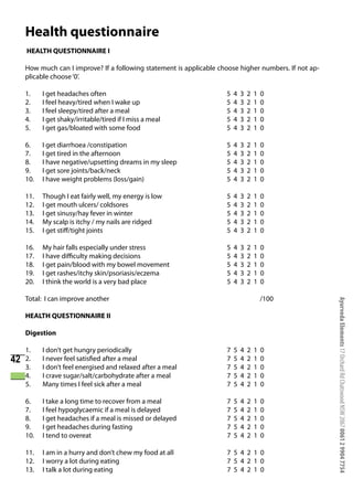 Health questionnaire
     HEALTH QUESTIONNAIRE I

     How much can I improve? If a following statement is applicable choose higher numbers. If not ap-
     plicable choose ‘0’.

     1.    I get headaches often                                      5   4   3   2   1   0
     2.    I feel heavy/tired when I wake up                          5   4   3   2   1   0
     3.    I feel sleepy/tired after a meal                           5   4   3   2   1   0
     4.    I get shaky/irritable/tired if I miss a meal               5   4   3   2   1   0
     5.    I get gas/bloated with some food                           5   4   3   2   1   0

     6.    I get diarrhoea /constipation                              5   4   3   2   1   0
     7.    I get tired in the afternoon                               5   4   3   2   1   0
     8.    I have negative/upsetting dreams in my sleep               5   4   3   2   1   0
     9.    I get sore joints/back/neck                                5   4   3   2   1   0
     10.   I have weight problems (loss/gain)                         5   4   3   2   1   0

     11.   Though I eat fairly well, my energy is low                 5   4   3   2   1   0
     12.   I get mouth ulcers/ coldsores                              5   4   3   2   1   0
     13.   I get sinusy/hay fever in winter                           5   4   3   2   1   0
     14.   My scalp is itchy / my nails are ridged                    5   4   3   2   1   0
     15.   I get stiff/tight joints                                   5   4   3   2   1   0

     16.   My hair falls especially under stress                      5   4   3   2   1   0
     17.   I have difficulty making decisions                         5   4   3   2   1   0
     18.   I get pain/blood with my bowel movement                    5   4   3   2   1   0
     19.   I get rashes/itchy skin/psoriasis/eczema                   5   4   3   2   1   0
     20.   I think the world is a very bad place                      5   4   3   2   1   0

     Total: I can improve another                                                         /100




                                                                                                        Ayurveda Elements 17 Orchard Rd Chatswood NSW 2067 0061 2 9904 7754
     HEALTH QUESTIONNAIRE II

     Digestion

     1.    I don’t get hungry periodically                            7   5   4   2   1   0
42   2.    I never feel satisfied after a meal                        7   5   4   2   1   0
     3.    I don’t feel energised and relaxed after a meal            7   5   4   2   1   0
     4.    I crave sugar/salt/carbohydrate after a meal               7   5   4   2   1   0
     5.    Many times I feel sick after a meal                        7   5   4   2   1   0

     6.    I take a long time to recover from a meal                  7   5   4   2   1   0
     7.    I feel hypoglycaemic if a meal is delayed                  7   5   4   2   1   0
     8.    I get headaches if a meal is missed or delayed             7   5   4   2   1   0
     9.    I get headaches during fasting                             7   5   4   2   1   0
     10.   I tend to overeat                                          7   5   4   2   1   0

     11.   I am in a hurry and don’t chew my food at all              7 5 4 2 1 0
     12.   I worry a lot during eating                                7 5 4 2 1 0
     13.   I talk a lot during eating                                 7 5 4 2 1 0
 