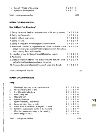 14.   I watch TV/read while eating                                         7 5 4 2 1 0
                                                                      15.   I get gas/bloating often                                             7 5 4 2 1 0

                                                                      Total: I can improve another                                                                   /100


                                                                      HEALTH QUESTIONNAIRE IIa

                                                                      How did I get Poor Digestion?

                                                                      1. Taking the wrong foods at the wrong time, in the wrong amount.              5   4   3   2   1   0
                                                                      2. Eating too frequently.                                                      5   4   3   2   1   0
                                                                      3. Eating without awareness.                                                   5   4   3   2   1   0
                                                                      4. Eating too late.                                                            5   4   3   2   1   0
                                                                      5. Eating in a negative mental or physical environment.                        5   4   3   2   1   0
                                                                      6. Premature stimulation, suppression or failure to attend to the              5   4   3   2   1   0
                                                                           body’s natural urges such as thirst, hunger, urination, defecation,
                                                                           sleep, passing flatus and sneezing.
                                                                      7. I have lots of cold drinks and / or cold foods (ice cream).                 5 4 3 2 1 0
                                                                      8. Addictions.                                                                 5 4 3 2 1 0
                                                                      9. Exposure to external toxins such as air pollutants, domestic chem-          5 4 3 2 1 0
                                                                           icals, chemical beauty products and perfumes.
                                                                      10. Prolonged emotional strain (stress, grief, anger and denial).              5 4 3 2 1 0

                                                                      Total: I can improve another                                                                           /50


                                                                      HEALTH QUESTIONNAIRE III

                                                                      Sleep
Ayurveda Elements 17 Orchard Rd Chatswood NSW 2067 0061 2 9904 7754




                                                                      1.    My sleep is light, any noise can disturb me                          9    7      5   3   1   0
                                                                      2.    I sleep late (e.g: after 11pm)                                       9    7      5   3   1   0
                                                                      3.    It is difficult to fall asleep                                       9    7      5   3   1   0
                                                                      4.    I don’t sleep well                                                   9    7      5   3   1   0
                                                                      5.    I toss and turn                                                      9    7      5   3   1   0
                                                                      6.    I get night sweats                                                   9    7      5   3   1   0
                                                                      7.    I get bad dreams / nightmares                                        9    7      5   3   1   0         43
                                                                      8.    I wake up many times at night                                        9    7      5   3   1   0
                                                                      9.    I don’t wake up refreshed, energised / positive                      9    7      5   3   1   0
                                                                      10.   I am slow, sluggish and cranky in the morning                        9    7      5   3   1   0
                                                                      11.   I feel like having more sleep in the morning                         9    7      5   3   1   0
                                                                      12.   I need a regular siesta                                              9    7      5   3   1   0

                                                                      Total: I can improve another                                                                       /100
 