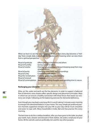 When we learn to see the sacred essence of our actions every day becomes a “holi-
     day.” Even simple daily routines can be invested with meaning when we view them
     from a spiritual perspective.

     Ritual of gratitude       Offering food to the divine and others
     Ritual of humility        Giving service to others
     Ritual of resolve         Clearing out unnecessary things & keeping away from neg-
                               ative influences
     Ritual of purity          Cleansing mind, body and surroundings
     Ritual of unity           Connecting with others
     Ritual for revitalisation Cooking, gardening and exercising




                                                                                                Ayurveda Elements 17 Orchard Rd Chatswood NSW 2067 0061 2 9904 7754
     Ritual of renewal         Shopping
     Ritual of contemplation Meditating, writing thoughts and spending time in nature.


     Recharging your elements

     Ether, air, fire, water and earth are the five elements. In order to support a balanced
46   flow of elements vastu shaatra offers specific design and placement principles. Ways
     in which we can ensure a healthy connection with these forces that weave our exis-
     tence are simple. Following are the balancing exercises for elemental deficiency.

     Even though you may lead a very busy life it is worth taking 5 minutes every morning
     to energise the elemental balance in your home. This very simple yet profound prac-
     tice channels supportive energies into your life so your day will be much smoother
     and easier to cope with. Many households in India, Bali and Asia practice this every
     morning.

     The best time to do this is before breakfast, after you have gone to the toilet, brushed
     your teeth, had a shower and dressed in fresh clothes. Set aside a small area of your
     home. All the utensils used are preferably not used for any other purpose.
 