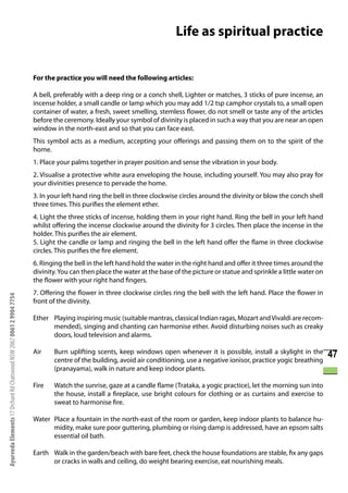 Life as spiritual practice


                                                                      For the practice you will need the following articles:

                                                                      A bell, preferably with a deep ring or a conch shell, Lighter or matches, 3 sticks of pure incense, an
                                                                      incense holder, a small candle or lamp which you may add 1/2 tsp camphor crystals to, a small open
                                                                      container of water, a fresh, sweet smelling, stemless flower, do not smell or taste any of the articles
                                                                      before the ceremony. Ideally your symbol of divinity is placed in such a way that you are near an open
                                                                      window in the north-east and so that you can face east.
                                                                      This symbol acts as a medium, accepting your offerings and passing them on to the spirit of the
                                                                      home.
                                                                      1. Place your palms together in prayer position and sense the vibration in your body.
                                                                      2. Visualise a protective white aura enveloping the house, including yourself. You may also pray for
                                                                      your divinities presence to pervade the home.
                                                                      3. In your left hand ring the bell in three clockwise circles around the divinity or blow the conch shell
                                                                      three times. This purifies the element ether.
                                                                      4. Light the three sticks of incense, holding them in your right hand. Ring the bell in your left hand
                                                                      whilst offering the incense clockwise around the divinity for 3 circles. Then place the incense in the
                                                                      holder. This purifies the air element.
                                                                      5. Light the candle or lamp and ringing the bell in the left hand offer the flame in three clockwise
                                                                      circles. This purifies the fire element.
                                                                      6. Ringing the bell in the left hand hold the water in the right hand and offer it three times around the
                                                                      divinity. You can then place the water at the base of the picture or statue and sprinkle a little water on
                                                                      the flower with your right hand fingers.
                                                                      7. Offering the flower in three clockwise circles ring the bell with the left hand. Place the flower in
Ayurveda Elements 17 Orchard Rd Chatswood NSW 2067 0061 2 9904 7754




                                                                      front of the divinity.

                                                                      Ether Playing inspiring music (suitable mantras, classical Indian ragas, Mozart and Vivaldi are recom-
                                                                            mended), singing and chanting can harmonise ether. Avoid disturbing noises such as creaky
                                                                            doors, loud television and alarms.

                                                                      Air    Burn uplifting scents, keep windows open whenever it is possible, install a skylight in the
                                                                             centre of the building, avoid air conditioning, use a negative ionisor, practice yogic breathing
                                                                                                                                                                                   47
                                                                             (pranayama), walk in nature and keep indoor plants.

                                                                      Fire   Watch the sunrise, gaze at a candle flame (Trataka, a yogic practice), let the morning sun into
                                                                             the house, install a fireplace, use bright colours for clothing or as curtains and exercise to
                                                                             sweat to harmonise fire.

                                                                      Water Place a fountain in the north-east of the room or garden, keep indoor plants to balance hu-
                                                                            midity, make sure poor guttering, plumbing or rising damp is addressed, have an epsom salts
                                                                            essential oil bath.

                                                                      Earth Walk in the garden/beach with bare feet, check the house foundations are stable, fix any gaps
                                                                            or cracks in walls and ceiling, do weight bearing exercise, eat nourishing meals.
 