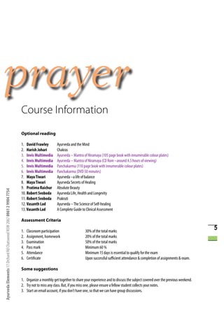 Course Information
                                                                      Optional reading

                                                                      1. David Frawley         Ayurveda and the Mind
                                                                      2. Harish Johari         Chakras
                                                                      3. Invis Multimedia      Ayurveda – Mantra of Niramaya (105 page book with innumerable colour plates)
                                                                      4. Invis Multimedia      Ayurveda – Mantra of Niramaya (CD Rom –around 4.5 hours of viewing)
                                                                      5. Invis Multimedia      Panchakarma (110 page book with innumerable colour plates)
                                                                      6. Invis Multimedia      Panchakarma (DVD 50 minutes)
                                                                      7. Maya Tiwari           Ayurveda –a life of balance
                                                                      8. Maya Tiwari           Ayurveda Secrets of Healing
                                                                      9. Pratima Raichur       Absolute Beauty
Ayurveda Elements 17 Orchard Rd Chatswood NSW 2067 0061 2 9904 7754




                                                                      10. Robert Svoboda       Ayurveda Life, Health and Longevity
                                                                      11. Robert Svoboda       Prakruti
                                                                      12. Vasanth Lad          Ayurveda – The Science of Self-healing
                                                                      13. Vasanth Lad          A Complete Guide to Clinical Assessment

                                                                      Assessment Criteria

                                                                      1.   Classroom participation                 30% of the total marks
                                                                                                                                                                                                  5
                                                                      2.   Assignment, homework                    20% of the total marks
                                                                      3.   Examination                             50% of the total marks
                                                                      4.   Pass mark                               Minimum 60 %
                                                                      5.   Attendance                              Minimum 15 days is essential to qualify for the exam
                                                                      6.   Certificate                             Upon successful sufficient attendance & completion of assignments & exam.

                                                                      Some suggestions

                                                                      1. Organize a monthly get together to share your experience and to discuss the subject covered over the previous weekend.
                                                                      2. Try not to miss any class. But, if you miss one, please ensure a fellow student collects your notes.
                                                                      3. Start an email account, if you don’t have one, so that we can have group discussions.
 
