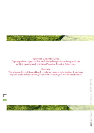 Ayurveda Elements © 2009
       Copying whole or part of this work should be performed only with the
           written permission from Rama Prasad or Caroline Robertson.

                                     Warning:
    The information in this workbook is only for general information. If you have
     any serious health condition you should cconsult your health practitioner.




                                                                                    Ayurveda Elements 17 Orchard Rd Chatswood NSW 2067 0061 2 9904 7754


6
 