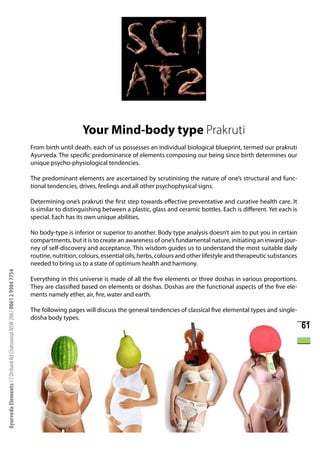 Your Mind-body type Prakruti
                                                                      From birth until death, each of us possesses an individual biological blueprint, termed our prakruti
                                                                      Ayurveda. The specific predominance of elements composing our being since birth determines our
                                                                      unique psycho-physiological tendencies.

                                                                      The predominant elements are ascertained by scrutinising the nature of one’s structural and func-
                                                                      tional tendencies, drives, feelings and all other psychophysical signs.

                                                                      Determining one’s prakruti the first step towards effective preventative and curative health care. It
                                                                      is similar to distinguishing between a plastic, glass and ceramic bottles. Each is different. Yet each is
                                                                      special. Each has its own unique abilities.

                                                                      No body-type is inferior or superior to another. Body type analysis doesn’t aim to put you in certain
                                                                      compartments, but it is to create an awareness of one’s fundamental nature, initiating an inward jour-
                                                                      ney of self-discovery and acceptance. This wisdom guides us to understand the most suitable daily
                                                                      routine, nutrition, colours, essential oils, herbs, colours and other lifestyle and therapeutic substances
                                                                      needed to bring us to a state of optimum health and harmony.
Ayurveda Elements 17 Orchard Rd Chatswood NSW 2067 0061 2 9904 7754




                                                                      Everything in this universe is made of all the five elements or three doshas in various proportions.
                                                                      They are classified based on elements or doshas. Doshas are the functional aspects of the five ele-
                                                                      ments namely ether, air, fire, water and earth.

                                                                      The following pages will discuss the general tendencies of classical five elemental types and single-
                                                                      dosha body types.
                                                                                                                                                                                   61
 