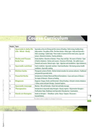 Course Curriculum
                                                                      Module Topics
                                                                      1.     Ayurveda in daily life Ayurveda as the art of living and the science of healing • Path to long, healthy living -
                                                                             Life - Mind - Body      daily routine • Five pillars of life • The three doshas • Body-types • Veda and Ayurveda •
                                                                                                     Vedic cosmology • Subtle body • Three modes of universe & the mind (satva, rajas and
                                                                                                     tamas) • Elements & doshas • Twenty attributes.
                                                                      2.     Dosha and Tissues       Dosha rhythms • Branches of doshas • Prana, Tejas and Ojas -the source of doshas • Signs
                                                                             Body Tree               of doshic imbalance • Doshas and seasons • Structure of the body - the subtle tissues •
                                                                                                     Channels and wastes. Natural urges • Agni - digestion and metabolism • Agni imbalances.
                                                                      3.     Ayurvedic nutrition     Food is medicine • Ayurvedic nutrition • Food classification • Diet during various health
                                                                                                     conditions • Ayurvedic cooking.
                                                                      4.     Kitchen herbs           Therapeutic actions of herbs • Kitchen herbal remedies for common ailments • Traditional
                                                                                                     and powerful ayurvedic herbs.
                                                                      5.     Powerful Herbs          Introduction to Herbal, Metal and Mineral formulations • Cause and course of disease ~
                                                                                                     Six stages of diseases • Disease as healing.
Ayurveda Elements 17 Orchard Rd Chatswood NSW 2067 0061 2 9904 7754




                                                                      6.     Diagnosis               Diagnosis: Tongue, Doshic and Elemental • Clinical healing • Lifestyle in dosha imbalance
                                                                                                     • Colour, aroma and gem therapy • Seasonal regimes.
                                                                      7.     Ayurvedic massage       Marmas • Oils and formulas • Head, foot and body massage.
                                                                      8.     Therapeutics            Introduction to Ayurvedic body therapies • Beauty regimes • Rejuvenation therapies •
                                                                                                     Purifications Yogic (Shatkriyas) and Ayurvedic (Pancakarma) • Examination.
                                                                      9.     Hands on therapies      Hands on therapies ~ Shirodhara • pichu • Nasya • Tarpana • Discussion •
                                                                                                     Farewell dinner.                                                                             7
                                                                                                    The above order is subject to change if necessary.
 
