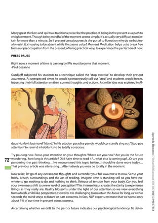 Many great thinkers and spiritual traditions prescribe the practice of being in the present as a path to
     enlightenment. Though being mindful of the moment seems simple, it’s actually very difficult to main-
     tain for more than a minute. So if present consciousness is the portal to liberation why do we habitu-
     ally resist it, choosing to be absent while life passes us by? Moment Meditation helps us to break free
     from our preoccupation from the present, offering practical ways to experience the perfection of now.

     PRESS PAUSE

     Right now a moment of time is passing by! We must become that moment.
     -Paul Cezanne

     Gurdjieff subjected his students to a technique called the “stop exercise” to develop their present
     awareness. At unexpected times he would spontaneously call out “stop” and students would freeze,
     focussing their full attention on their current thoughts and actions. A similar idea was explored in Al-




                                                                                                                  Ayurveda Elements 17 Orchard Rd Chatswood NSW 2067 0061 2 9904 7754
     duus Huxley’s last novel “Island.” In his utopian paradise parrots would constantly sing out “Stop pay
     attention” to remind inhabitants to be totally conscious.

     Try pausing now. Focus your attention on your thoughts. Where are you now? Are you in the future
     wondering.. how long is this article? Do I have time to read it?... what else is coming up?...Or are you
72   pondering the past thinking…I’ve encountered this topic before...I should’ve done more today…
     That previous article was interesting…Alternatively you may be totally in the moment.

     Now relax, let go of any extraneous thoughts and surrender your full awareness to now. Sense your
     body, breath, surroundings and the act of reading. Imagine time is standing still so you have no-
     where to go, nothing to do and nothing to think. Release all tension from your body. Can you feel
     your awareness shift to a new level of perception? This intense focus creates the clarity to experience
     things as they really are. Reality blossoms under the light of our attention so we view everything
     from a fresh, child-like perspective. However it is challenging to maintain this focus for long, as within
     seconds the mind strays to future or past concerns. In fact, NLP experts estimate that we spend only
     about 1% of our time in present consciousness.

     Ascertaining whether we drift to the past or future indicates our psychological tendency. To deter-
 
