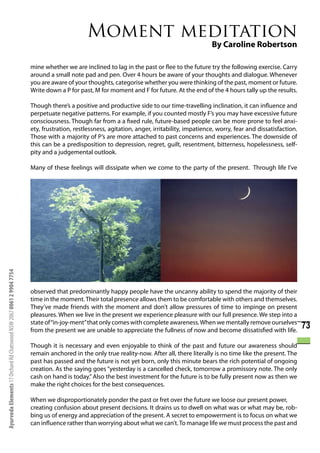 Moment meditation
                                                                                                                                               By Caroline Robertson

                                                                      mine whether we are inclined to lag in the past or flee to the future try the following exercise. Carry
                                                                      around a small note pad and pen. Over 4 hours be aware of your thoughts and dialogue. Whenever
                                                                      you are aware of your thoughts, categorise whether you were thinking of the past, moment or future.
                                                                      Write down a P for past, M for moment and F for future. At the end of the 4 hours tally up the results.

                                                                      Though there’s a positive and productive side to our time-travelling inclination, it can influence and
                                                                      perpetuate negative patterns. For example, if you counted mostly F’s you may have excessive future
                                                                      consciousness. Though far from a a fixed rule, future-based people can be more prone to feel anxi-
                                                                      ety, frustration, restlessness, agitation, anger, irritability, impatience, worry, fear and dissatisfaction.
                                                                      Those with a majority of P’s are more attached to past concerns and experiences. The downside of
                                                                      this can be a predisposition to depression, regret, guilt, resentment, bitterness, hopelessness, self-
                                                                      pity and a judgemental outlook.

                                                                      Many of these feelings will dissipate when we come to the party of the present. Through life I’ve
Ayurveda Elements 17 Orchard Rd Chatswood NSW 2067 0061 2 9904 7754




                                                                      observed that predominantly happy people have the uncanny ability to spend the majority of their
                                                                      time in the moment. Their total presence allows them to be comfortable with others and themselves.
                                                                      They’ve made friends with the moment and don’t allow pressures of time to impinge on present
                                                                      pleasures. When we live in the present we experience pleasure with our full presence. We step into a
                                                                      state of “in-joy-ment” that only comes with complete awareness. When we mentally remove ourselves
                                                                      from the present we are unable to appreciate the fullness of now and become dissatisfied with life.
                                                                                                                                                                                     73
                                                                      Though it is necessary and even enjoyable to think of the past and future our awareness should
                                                                      remain anchored in the only true reality-now. After all, there literally is no time like the present. The
                                                                      past has passed and the future is not yet born, only this minute bears the rich potential of ongoing
                                                                      creation. As the saying goes “yesterday is a cancelled check, tomorrow a promissory note. The only
                                                                      cash on hand is today.” Also the best investment for the future is to be fully present now as then we
                                                                      make the right choices for the best consequences.

                                                                      When we disproportionately ponder the past or fret over the future we loose our present power,
                                                                      creating confusion about present decisions. It drains us to dwell on what was or what may be, rob-
                                                                      bing us of energy and appreciation of the present. A secret to empowerment is to focus on what we
                                                                      can influence rather than worrying about what we can’t. To manage life we must process the past and
 
