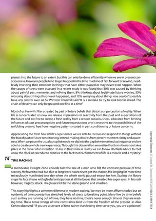 project into the future to an extent but this can only be done efficiently when we are in present con-
     sciousness. However people tend to get trapped in the time machine of fast forward or rewind, need-
     lessly investing their emotions in things that have either passed or may never even happen. When
     the causes of stress were assessed in a recent study it was found that 30% was caused by thinking
     about painful past memories and reliving them, 8% thinking about legitimate future worries, 50%
     worrying about things that never happened, and 12% worrying about things one couldn’t possibly
     have any control over. As Sir Winston Churchill said “It is a mistake to try to look too far ahead. The
     chain of destiny can only be grasped one link at a time”

     Most of us live with filters created by past or future beliefs that distort our perception of reality. When
     life is concentrated on now we release impressions or reactivity from the past and expectations of
     the future and are free to create a fresh reality from a reborn consciousness. Liberated from limiting
     influences of past preconceptions and future expectations one is receptive to the possibilities of the
     unfolding present, free from negative patterns rooted in past conditioning or future concerns.




                                                                                                                    Ayurveda Elements 17 Orchard Rd Chatswood NSW 2067 0061 2 9904 7754
     Appreciating the fresh flow of life’s experiences we are able to receive and respond to things without
     the bias of past or future conditioning, instead making choices from present moment clarity and aware-
     ness. When we pause the usual autopilot mode we slip into the gap between stimulus/ response and are
     able to create a whole new experience, Through this observation we realise that transformation takes
     place in the flicker of an intention. To live in this timeless reality we can follow HG Wells advice to-“not
     allow the clock or calendar to blind us to the fact that each moment of life is a miracle and a mystery.”

74   TIME MACHINE

     A memorable Twilight Zone episode told the tale of a man who felt the constant pressure of time
     scarcity. He loved to read but due to long work hours never got the chance. His longing for more time
     miraculously manifested one day when the whole world paused except for him. Scaling the library
     steps his face shone with gleeful anticipation at all the books that awaited his eager eyes. In his rush
     however, tragedy struck. His glasses fell to the stone ground and smashed.

     This story highlights a common dilemma in modern society. We may be more affluent today but an
     epidemic of time poverty has stretched levels of stress to breaking point. Many live by time beliefs
     such as they are running out of time, they have no time, there’s never enough time or they are wast-
     ing time. These tense strings of time constraints bind us from the freedom of the present as Alan
     Cohen observed- “if you are a servant of time rather than letting time serve you, you are a prisoner.”
 