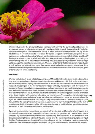 When we live under the pressure of future worries whilst carrying the burden of past baggage we
                                                                      are too overloaded to relax in the present. We can’t live as Rabindranath Tagore advised – “to lightly
                                                                      dance on the edges of Time like dew on the tip of a leaf.” Goldie Hawn experienced the joy this at-
                                                                      titude brings in a recent anecdote -“The other day a great song came on the radio, so I pulled the car
                                                                      over, got out and started dancing. Why not just live in the moment, especially if it has a good beat?”
                                                                      Feeling that time is on our side helps us relax and accept that everything happens in its own good
                                                                      time. Viewing time not as a quantity we must keep track of but as a quality we can be aware of helps
                                                                      us to squeeze the most from every moment. When we understand that time is a man-made illusion
                                                                      and all we have is the timeless moment then we can let go and enjoy the passing cosmic play. Being
                                                                      flexible with our concept of time we then live in multi-dimensional time frame where the past, pres-
                                                                      ent and future in a mosaic of clarity.

                                                                      NOT NOW!

                                                                      Why do we habitually avoid what’s happening now? Mental time travel is a way to divert our atten-
Ayurveda Elements 17 Orchard Rd Chatswood NSW 2067 0061 2 9904 7754




                                                                      tion from present pain and also to stimulate the pleasure-seeking mind. We do it both consciously as
                                                                      a form of escapism and coping mechanism as well as an unconscious mental habit. When we resist or
                                                                      reject what is going on in the moment our mind deals with it by distracting us with thoughts about
                                                                      the past or future. Ironically this may perpetuate and even compound pain and negativity as our ab-
                                                                      sent awareness is immobilised from shifting our present state towards conscious change. Our bodies
                                                                      may be in the moment but our minds are absent in another time, creating physical unco-ordination
                                                                      and a disconnection with ourselves, others and our environment. Preoccupation from the past stops
                                                                      us from occupying our bodies and as we are off time travelling others sense our absence where ‘the         75
                                                                      lights are on but nobody’s home.’ Life can pass us by while we’re stuck in a moment of the past or fu-
                                                                      ture, just like the saying “life is what happens to us when we’re busy making other plans.” The trick to
                                                                      remain grounded in the present while still processing the past or making future plans is to maintain
                                                                      awareness of your present sensations and surroundings.

                                                                      By remaining calm in the moment you can objectively see the past and future for what they are- sim-
                                                                      ply mental projections based on conditioned responses and judgements. We can also avoid a lot of
                                                                      unnecessary anguish about the past or future by detaching from the results of our endeavours with
                                                                      the understanding that we ultimately have no control over the outcome only over our present input.
                                                                      As Mata Amritanandamayi elucidates “its not the planning nor the hoping that creates problems for
                                                                      us but our attachment to those plans and hopes. Let go of attachment and appreciate the present.”
 