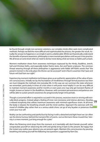 be found through simple non-sectarian solutions, our complex minds often seek more complicated
                                                                      methods. Perhaps we feel the more difficult and sophisticated the process, the greater the result. Ac-
                                                                      tually the answer to happiness is so simple it seems unbelievable. Whilst we theoretically understand
                                                                      the benefits of present awareness, philosophy is mere mental speculation until we put it into practice.
                                                                      We all know at some level what we need to do but resist doing what we know as habits pull us back.

                                                                      Moment meditation draws from awareness techniques espoused by the Hindu, Buddhist, Jewish,
                                                                      Sufi and Christian faiths, and especially Indian Tantric texts, Zen and Taoist scriptures. The common
                                                                      thread weaving through all these philosphies is aggreeance with Rabbi Jeff Roth’s words that “the
                                                                      present moment is the only place the Divine can be accessed” and in Rumi’s assertion that “past and
                                                                      future veil God from our sight.”

                                                                      Experiencing moment meditation techniques gives us an authentic appreciation of the value of pres-
                                                                      ent consciousness. Initially we lay the foundation of mindfulness through formal practices but then
                                                                      we must integrate the methods into everyday life. In this way we can summon the state whenever
                                                                      we remember, particularly in times of crises when it will prove most helpful. It can be very difficult
Ayurveda Elements 17 Orchard Rd Chatswood NSW 2067 0061 2 9904 7754




                                                                      to maintain moment awareness and for months or even years one may only get transient flashes of
                                                                      insight, known as Sartori in Zen Buddhism, However, with consistent perseverance and patience one
                                                                      will be able to sustain present awareness for progressively longer time periods.

                                                                      Though a concerted effort is required to succeed in this process, excessive strain or striving will ironi-
                                                                      cally block progress. Instead adopt a feeling of inner non-resistance and intense alertness. Develop
                                                                      a relaxed receptivity that utilises maximum awareness with minimal superfluous strain. At all times          77
                                                                      the body is relaxed, the breathing smooth and the mind carefree. Approach the exercises with the
                                                                      mood of childlike play rather than as a serious adult chore. Let go of any façades or pretences that
                                                                      cover your true self.

                                                                      Reality can be confronting and painful but by facing it with a detached and light heart we can often
                                                                      see the divine humour behind the transient film of events. Just as Hermann Hesse mused that, “eter-
                                                                      nity is a mere moment, just long enough for a joke.”

                                                                      When the flickering mind strays from the moment, as it inevitably will, don’t berate yourself, rather
                                                                      congratulate yourself on observing the shift and gently bring it back to the present. Be happy that
                                                                      the instant you realise your absence you are present again. Maintain this consciousness by pausing,
                                                                      breathing and asking yourself the following two questions suggested by Ram Das.
 